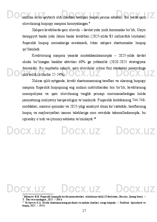 million so‘m qaytarib oldi (haddan tashqari yuqori jarima sababli). Bu yerda qarz
oluvchining huquqiy maqomi himoyalangan. 9
Xalqaro kreditlarda qarz oluvchi – davlat yoki yirik korxonalar bo‘lib, Osiyo
taraqqiyot   banki   yoki   Jahon   banki   kreditlari   (2025-yilda   $3   milliardlik   loyihalar)
fuqarolik   huquqi   normalariga   asoslanadi,   lekin   xalqaro   shartnomalar   huquqi
qo‘llaniladi.
Kreditorning   maqomi   yanada   mustahkamlanmoqda   –   2025-yilda   davlat
ulushi   bo‘lmagan   banklar   aktivlari   60%   ga   yetkazildi   (2020-2025   strategiyasi
doirasida). Bu raqobatni oshirib, qarz oluvchilar uchun foiz stavkalari pasayishiga
olib keldi (o‘rtacha 22-24%).
Xulosa qilib aytganda, kredit shartnomasining taraflari va ularning huquqiy
maqomi   fuqarolik   huquqining   eng   muhim   institutlaridan   biri   bo‘lib,   kreditorning
monopoliyasi   va   qarz   oluvchining   tenglik   prinsipi   muvozanatlashgan   holda
jamiyatning moliyaviy barqarorligini ta’minlaydi. Fuqarolik kodeksining 744-748-
moddalari, maxsus qonunlar va 2025-yilgi amaliyot shuni ko‘rsatadiki, taraflarning
huquq   va   majburiyatlari   zamon   talablariga   mos   ravishda   takomillashmoqda,   bu
iqtisodiy o‘sish va ijtimoiy adolatni ta’minlaydi. 10
9
 Mirzayev B.B. Fuqarolik huquqida kredit munosabatlari: solishtirma tahlil (O‘zbekiston, Rossiya, Qozog‘iston). –
T.: Fan va texnologiya, 2025. – 296 b.
10
  To‘rayeva G.A. Kredit shartnomasining predmeti va muhim shartlari: yangi talqinlar. – Toshkent: Iqtisodiyot va
huquq, 2025. – 192 b.
17 