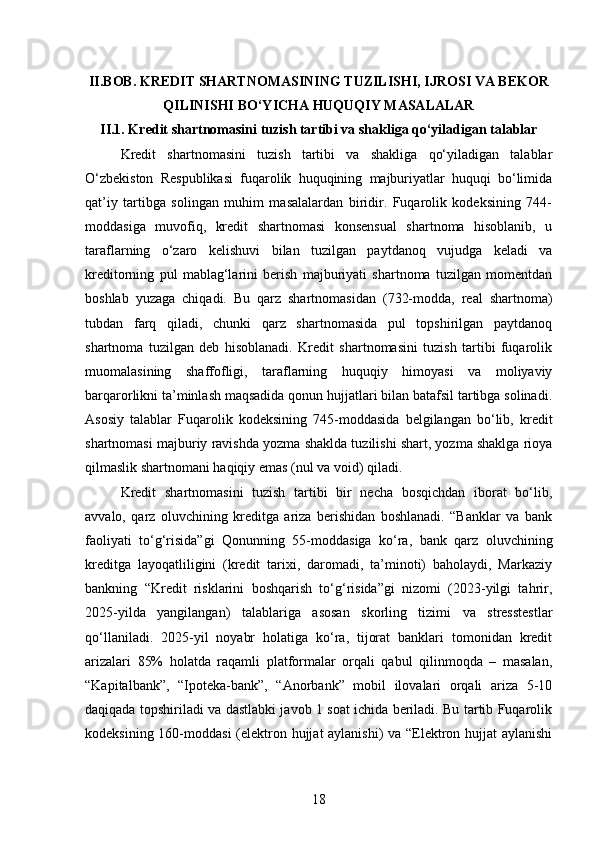 II.BOB. KREDIT SHARTNOMASINING TUZILISHI, IJROSI VA BEKOR
QILINISHI BO‘YICHA HUQUQIY MASALALAR
II.1. Kredit shartnomasini tuzish tartibi va shakliga qo‘yiladigan talablar
Kredit   shartnomasini   tuzish   tartibi   va   shakliga   qo‘yiladigan   talablar
O‘zbekiston   Respublikasi   fuqarolik   huquqining   majburiyatlar   huquqi   bo‘limida
qat’iy   tartibga   solingan   muhim   masalalardan   biridir.   Fuqarolik   kodeksining   744-
moddasiga   muvofiq,   kredit   shartnomasi   konsensual   shartnoma   hisoblanib,   u
taraflarning   o‘zaro   kelishuvi   bilan   tuzilgan   paytdanoq   vujudga   keladi   va
kreditorning   pul   mablag‘larini   berish   majburiyati   shartnoma   tuzilgan   momentdan
boshlab   yuzaga   chiqadi.   Bu   qarz   shartnomasidan   (732-modda,   real   shartnoma)
tubdan   farq   qiladi,   chunki   qarz   shartnomasida   pul   topshirilgan   paytdanoq
shartnoma   tuzilgan   deb   hisoblanadi.   Kredit   shartnomasini   tuzish   tartibi   fuqarolik
muomalasining   shaffofligi,   taraflarning   huquqiy   himoyasi   va   moliyaviy
barqarorlikni ta’minlash maqsadida qonun hujjatlari bilan batafsil tartibga solinadi.
Asosiy   talablar   Fuqarolik   kodeksining   745-moddasida   belgilangan   bo‘lib,   kredit
shartnomasi majburiy ravishda yozma shaklda tuzilishi shart, yozma shaklga rioya
qilmaslik shartnomani haqiqiy emas (nul va void) qiladi.
Kredit   shartnomasini   tuzish   tartibi   bir   necha   bosqichdan   iborat   bo‘lib,
avvalo,   qarz   oluvchining   kreditga   ariza   berishidan   boshlanadi.   “Banklar   va   bank
faoliyati   to‘g‘risida”gi   Qonunning   55-moddasiga   ko‘ra,   bank   qarz   oluvchining
kreditga   layoqatliligini   (kredit   tarixi,   daromadi,   ta’minoti)   baholaydi,   Markaziy
bankning   “Kredit   risklarini   boshqarish   to‘g‘risida”gi   nizomi   (2023-yilgi   tahrir,
2025-yilda   yangilangan)   talablariga   asosan   skorling   tizimi   va   stresstestlar
qo‘llaniladi.   2025-yil   noyabr   holatiga   ko‘ra,   tijorat   banklari   tomonidan   kredit
arizalari   85%   holatda   raqamli   platformalar   orqali   qabul   qilinmoqda   –   masalan,
“Kapitalbank”,   “Ipoteka-bank”,   “Anorbank”   mobil   ilovalari   orqali   ariza   5-10
daqiqada topshiriladi va dastlabki javob 1 soat ichida beriladi. Bu tartib Fuqarolik
kodeksining 160-moddasi  (elektron hujjat aylanishi) va “Elektron hujjat  aylanishi
18 
