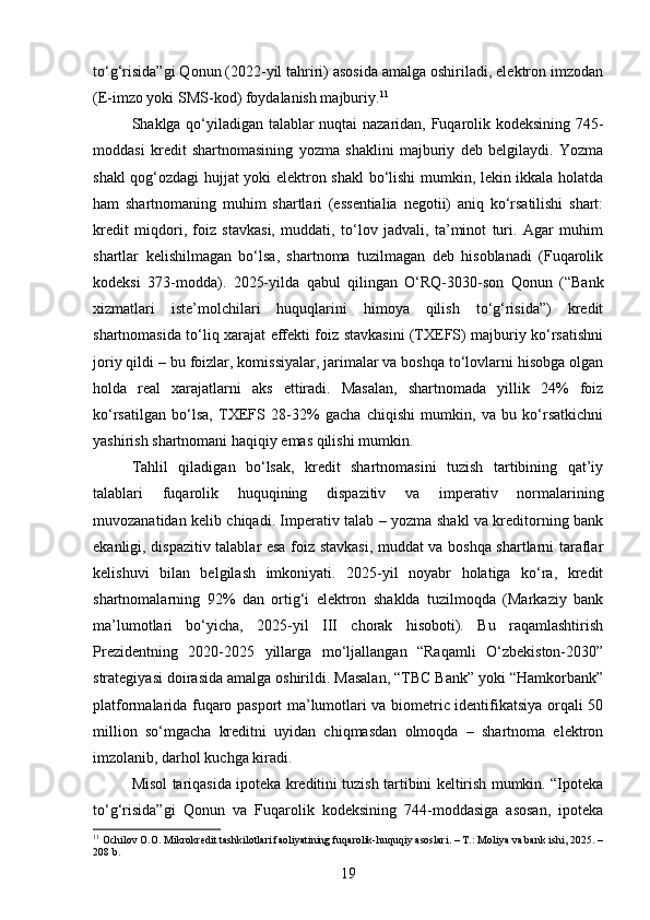 to‘g‘risida”gi Qonun (2022-yil tahriri) asosida amalga oshiriladi, elektron imzodan
(E-imzo yoki SMS-kod) foydalanish majburiy. 11
Shaklga qo‘yiladigan talablar nuqtai nazaridan, Fuqarolik kodeksining 745-
moddasi   kredit   shartnomasining   yozma   shaklini   majburiy   deb   belgilaydi.   Yozma
shakl qog‘ozdagi hujjat yoki elektron shakl bo‘lishi mumkin, lekin ikkala holatda
ham   shartnomaning   muhim   shartlari   (essentialia   negotii)   aniq   ko‘rsatilishi   shart:
kredit   miqdori,   foiz   stavkasi,   muddati,   to‘lov   jadvali,   ta’minot   turi.   Agar   muhim
shartlar   kelishilmagan   bo‘lsa,   shartnoma   tuzilmagan   deb   hisoblanadi   (Fuqarolik
kodeksi   373-modda).   2025-yilda   qabul   qilingan   O‘RQ-3030-son   Qonun   (“Bank
xizmatlari   iste’molchilari   huquqlarini   himoya   qilish   to‘g‘risida”)   kredit
shartnomasida to‘liq xarajat effekti foiz stavkasini (TXEFS) majburiy ko‘rsatishni
joriy qildi – bu foizlar, komissiyalar, jarimalar va boshqa to‘lovlarni hisobga olgan
holda   real   xarajatlarni   aks   ettiradi.   Masalan,   shartnomada   yillik   24%   foiz
ko‘rsatilgan   bo‘lsa,   TXEFS   28-32%   gacha   chiqishi   mumkin,   va   bu   ko‘rsatkichni
yashirish shartnomani haqiqiy emas qilishi mumkin.
Tahlil   qiladigan   bo‘lsak,   kredit   shartnomasini   tuzish   tartibining   qat’iy
talablari   fuqarolik   huquqining   dispazitiv   va   imperativ   normalarining
muvozanatidan kelib chiqadi. Imperativ talab – yozma shakl va kreditorning bank
ekanligi, dispazitiv talablar esa foiz stavkasi, muddat va boshqa shartlarni taraflar
kelishuvi   bilan   belgilash   imkoniyati.   2025-yil   noyabr   holatiga   ko‘ra,   kredit
shartnomalarning   92%   dan   ortig‘i   elektron   shaklda   tuzilmoqda   (Markaziy   bank
ma’lumotlari   bo‘yicha,   2025-yil   III   chorak   hisoboti).   Bu   raqamlashtirish
Prezidentning   2020-2025   yillarga   mo‘ljallangan   “Raqamli   O‘zbekiston-2030”
strategiyasi doirasida amalga oshirildi. Masalan, “TBC Bank” yoki “Hamkorbank”
platformalarida fuqaro pasport ma’lumotlari va biometric identifikatsiya orqali 50
million   so‘mgacha   kreditni   uyidan   chiqmasdan   olmoqda   –   shartnoma   elektron
imzolanib, darhol kuchga kiradi.
Misol tariqasida ipoteka kreditini tuzish tartibini keltirish mumkin. “Ipoteka
to‘g‘risida”gi   Qonun   va   Fuqarolik   kodeksining   744-moddasiga   asosan,   ipoteka
11
 Ochilov O.O. Mikrokredit tashkilotlari faoliyatining fuqarolik-huquqiy asoslari. – T.: Moliya va bank ishi, 2025. –
208 b.
19 