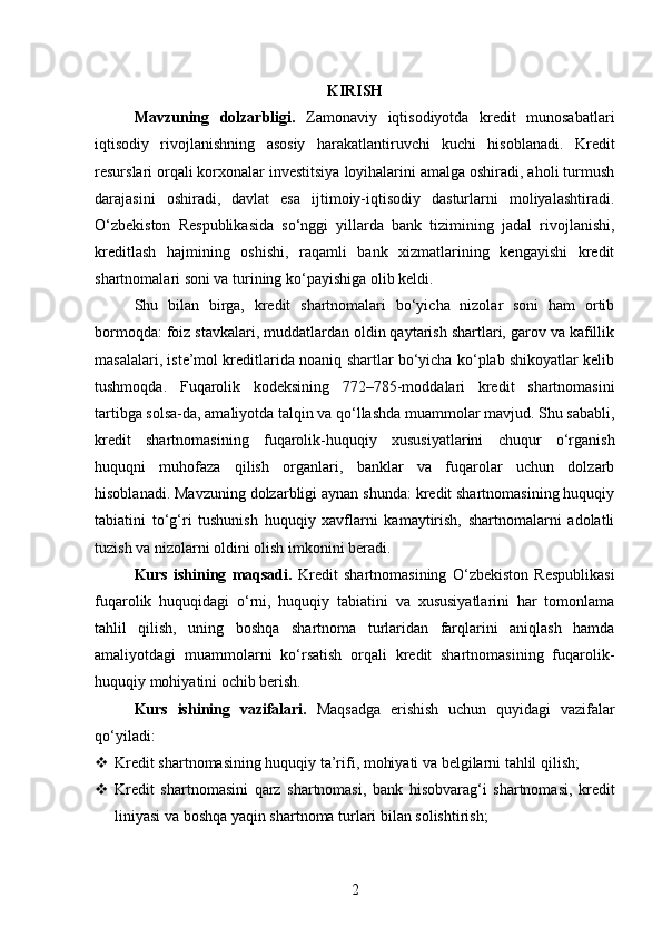 KIRISH
Mavzuning   dolzarbligi.   Zamonaviy   iqtisodiyotda   kredit   munosabatlari
iqtisodiy   rivojlanishning   asosiy   harakatlantiruvchi   kuchi   hisoblanadi.   Kredit
resurslari orqali korxonalar investitsiya loyihalarini amalga oshiradi, aholi turmush
darajasini   oshiradi,   davlat   esa   ijtimoiy-iqtisodiy   dasturlarni   moliyalashtiradi.
O‘zbekiston   Respublikasida   so‘nggi   yillarda   bank   tizimining   jadal   rivojlanishi,
kreditlash   hajmining   oshishi,   raqamli   bank   xizmatlarining   kengayishi   kredit
shartnomalari soni va turining ko‘payishiga olib keldi.
Shu   bilan   birga,   kredit   shartnomalari   bo‘yicha   nizolar   soni   ham   ortib
bormoqda: foiz stavkalari, muddatlardan oldin qaytarish shartlari, garov va kafillik
masalalari, iste’mol kreditlarida noaniq shartlar bo‘yicha ko‘plab shikoyatlar kelib
tushmoqda.   Fuqarolik   kodeksining   772–785-moddalari   kredit   shartnomasini
tartibga solsa-da, amaliyotda talqin va qo‘llashda muammolar mavjud. Shu sababli,
kredit   shartnomasining   fuqarolik-huquqiy   xususiyatlarini   chuqur   o‘rganish
huquqni   muhofaza   qilish   organlari,   banklar   va   fuqarolar   uchun   dolzarb
hisoblanadi. Mavzuning dolzarbligi aynan shunda: kredit shartnomasining huquqiy
tabiatini   to‘g‘ri   tushunish   huquqiy   xavflarni   kamaytirish,   shartnomalarni   adolatli
tuzish va nizolarni oldini olish imkonini beradi.
Kurs   ishining   maqsadi.   Kredit   shartnomasining   O‘zbekiston   Respublikasi
fuqarolik   huquqidagi   o‘rni,   huquqiy   tabiatini   va   xususiyatlarini   har   tomonlama
tahlil   qilish,   uning   boshqa   shartnoma   turlaridan   farqlarini   aniqlash   hamda
amaliyotdagi   muammolarni   ko‘rsatish   orqali   kredit   shartnomasining   fuqarolik-
huquqiy mohiyatini ochib berish.
Kurs   ishining   vazifalari.   Maqsadga   erishish   uchun   quyidagi   vazifalar
qo‘yiladi:
 Kredit shartnomasining huquqiy ta’rifi, mohiyati va belgilarni tahlil qilish;
 Kredit   shartnomasini   qarz   shartnomasi,   bank   hisobvarag‘i   shartnomasi,   kredit
liniyasi va boshqa yaqin shartnoma turlari bilan solishtirish;
2 