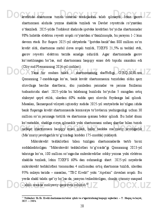 kreditida   shartnoma   tuzish   notarial   tasdiqlashni   talab   qilmaydi,   lekin   garov
shartnomasi   alohida   yozma   shaklda   tuziladi   va   Davlat   reyestrida   ro‘yxatdan
o‘tkaziladi. 2025-yilda Toshkent shahrida ipoteka kreditlari bo‘yicha shartnomalar
98% holatda elektron reyestr orqali ro‘yxatdan o‘tkazilmoqda, bu jarayon 1-2 kun
davom   etadi.  Bir   fuqaro  2025-yil   oktyabrda   “Ipoteka-bank”dan   800  million  so‘m
kredit   oldi,   shartnoma   mobil   ilova   orqali   tuzildi,   TXEFS   21,5%   ni   tashkil   etdi,
garov   reyestri   elektron   tarzda   amalga   oshirildi.   Agar   shartnomada   garov
ko‘rsatilmagan   bo‘lsa,   sud   shartnomani   haqiqiy   emas   deb   topishi   mumkin   edi
(Oliy sud Plenumining 2024-yil izohlari).
Yana   bir   muhim   talab   –   shartnomaning   shaffofligi.   O‘RQ-3030-son
Qonunning   7-moddasiga   ko‘ra,   bank   kredit   shartnomasini   tuzishdan   oldin   qarz
oluvchiga   barcha   shartlarni,   shu   jumladan   jarimalar   va   jarima   foizlarini
tushuntirishi   shart.   2025-yilda   bu   talabning   buzilishi   bo‘yicha   5   mingdan   ortiq
shikoyat   qayd   etildi,   ulardan   60%   sudda   qarz   oluvchi   foydasiga   hal   qilindi.
Masalan, Samarqand viloyati iqtisodiy sudida 2025-yil sentyabrda ko‘rilgan ishda
bank fuqaroga kredit shartnomasida komissiya to‘lovlarini yashirganligi uchun 30
million so‘m jarimaga tortildi va shartnoma qisman bekor qilindi. Bu holat  shuni
ko‘rsatadiki, shaklga rioya qilmaslik yoki shartnomani nohaq shartlar bilan tuzish
nafaqat   shartnomani   haqiqiy   emas   qiladi,   balki   bankka   ma’muriy   javobgarlik
(Ma’muriy javobgarlik to‘g‘risidagi kodeks 175-modda) yuklaydi.
Mikrokredit   tashkilotlari   bilan   tuzilgan   shartnomalarda   tartib   biroz
soddalashtirilgan.   “Mikrokredit   tashkilotlari   to‘g‘risida”gi   Qonunning   2023-yil
tahririga ko‘ra, 100 million so‘mgacha mikrokreditlar  oddiy yozma yoki  elektron
shaklda   tuziladi,   lekin   TXEFS   60%   dan   oshmasligi   shart.   2025-yil   noyabrda
mikrokredit   tashkilotlari   tomonidan   4   milliondan   ortiq   shartnoma   tuzildi,   ulardan
95%   onlayn   tarzda   –   masalan,   “TBC   Kredit”   yoki   “Apelsin”   ilovalari   orqali.   Bu
yerda shakl talabi qat’iy bo‘lsa-da, jarayon tezlashtirilgan, chunki ijtimoiy maqsad
– aholi orasida moliyaviy qamrovni oshirish. 12
12
 Yuldashev Sh.Sh. Kredit shartnomasini bekor qilish va o‘zgartirishning huquqiy oqibatlari. – T.: Huquq va hayot,
2025. – 240 b.
20 