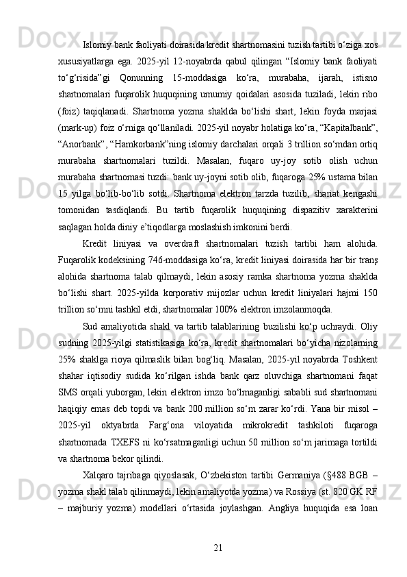 Islomiy bank faoliyati doirasida kredit shartnomasini tuzish tartibi o‘ziga xos
xususiyatlarga   ega.   2025-yil   12-noyabrda   qabul   qilingan   “Islomiy   bank   faoliyati
to‘g‘risida”gi   Qonunning   15-moddasiga   ko‘ra,   murabaha,   ijarah,   istisno
shartnomalari   fuqarolik   huquqining   umumiy   qoidalari   asosida   tuziladi,   lekin   ribo
(foiz)   taqiqlanadi.   Shartnoma   yozma   shaklda   bo‘lishi   shart,   lekin   foyda   marjasi
(mark-up) foiz o‘rniga qo‘llaniladi. 2025-yil noyabr holatiga ko‘ra, “Kapitalbank”,
“Anorbank”, “Hamkorbank”ning islomiy darchalari orqali 3 trillion so‘mdan ortiq
murabaha   shartnomalari   tuzildi.   Masalan,   fuqaro   uy-joy   sotib   olish   uchun
murabaha shartnomasi tuzdi: bank uy-joyni sotib olib, fuqaroga 25% ustama bilan
15   yilga   bo‘lib-bo‘lib   sotdi.   Shartnoma   elektron   tarzda   tuzilib,   shariat   kengashi
tomonidan   tasdiqlandi.   Bu   tartib   fuqarolik   huquqining   dispazitiv   xarakterini
saqlagan holda diniy e’tiqodlarga moslashish imkonini berdi.
Kredit   liniyasi   va   overdraft   shartnomalari   tuzish   tartibi   ham   alohida.
Fuqarolik kodeksining 746-moddasiga ko‘ra, kredit liniyasi doirasida har bir tranş
alohida   shartnoma   talab   qilmaydi,   lekin   asosiy   ramka   shartnoma   yozma   shaklda
bo‘lishi   shart.   2025-yilda   korporativ   mijozlar   uchun   kredit   liniyalari   hajmi   150
trillion so‘mni tashkil etdi, shartnomalar 100% elektron imzolanmoqda.
Sud   amaliyotida   shakl   va   tartib   talablarining   buzilishi   ko‘p   uchraydi.   Oliy
sudning   2025-yilgi   statistikasiga   ko‘ra,   kredit   shartnomalari   bo‘yicha   nizolarning
25%  shaklga rioya qilmaslik bilan bog‘liq. Masalan,  2025-yil noyabrda Toshkent
shahar   iqtisodiy   sudida   ko‘rilgan   ishda   bank   qarz   oluvchiga   shartnomani   faqat
SMS orqali yuborgan, lekin elektron imzo bo‘lmaganligi sababli sud shartnomani
haqiqiy emas  deb topdi  va bank 200 million so‘m  zarar  ko‘rdi. Yana  bir  misol  –
2025-yil   oktyabrda   Farg‘ona   viloyatida   mikrokredit   tashkiloti   fuqaroga
shartnomada TXEFS ni ko‘rsatmaganligi  uchun 50 million so‘m jarimaga tortildi
va shartnoma bekor qilindi.
Xalqaro   tajribaga   qiyoslasak,   O‘zbekiston   tartibi   Germaniya   (§488   BGB   –
yozma shakl talab qilinmaydi, lekin amaliyotda yozma) va Rossiya (st. 820 GK RF
–   majburiy   yozma)   modellari   o‘rtasida   joylashgan.   Angliya   huquqida   esa   loan
21 