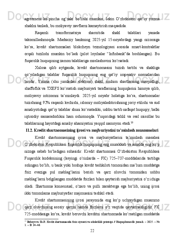 agreement   ko‘pincha   og‘zaki   bo‘lishi   mumkin,   lekin   O‘zbekiston   qat’iy   yozma
shaklni tanladi, bu moliyaviy xavflarni kamaytirish maqsadida.
Raqamli   transformatsiya   sharoitida   shakl   talablari   yanada
takomillashmoqda.   Markaziy   bankning   2025-yil   15-noyabrdagi   yangi   nizomiga
ko‘ra,   kredit   shartnomalari   blokcheyn   texnologiyasi   asosida   smart-kontraktlar
orqali   tuzilishi   mumkin   bo‘ladi   (pilot   loyihalar   “Infinbank”da   boshlangan).   Bu
fuqarolik huquqining zamon talablariga moslashuvini ko‘rsatadi.
Xulosa   qilib   aytganda,   kredit   shartnomasini   tuzish   tartibi   va   shakliga
qo‘yiladigan   talablar   fuqarolik   huquqining   eng   qat’iy   imperativ   normalaridan
biridir.   Yozma   (shu   jumladan   elektron)   shakl,   muhim   shartlarning   mavjudligi,
shaffoflik va TXEFS ko‘rsatish majburiyati taraflarning huquqlarini himoya qilib,
moliyaviy   intizomni   ta’minlaydi.   2025-yil   noyabr   holatiga   ko‘ra,   shartnomalar
tuzishning 92% raqamli kechishi, islomiy moliyalashtirishning joriy etilishi va sud
amaliyotidagi qat’iy talablar shuni ko‘rsatadiki, ushbu tartib nafaqat huquqiy, balki
iqtisodiy   samaradorlikni   ham   oshirmoqda.   Yuqoridagi   tahlil   va   real   misollar   bu
talablarning hayotdagi amaliy ahamiyatini yaqqol namoyon etadi. 13
II.2. Kredit shartnomasining ijrosi va majburiyatini ta’minlash muammolari
Kredit   shartnomasining   ijrosi   va   majburiyatlarini   ta’minlash   masalasi
O‘zbekiston Respublikasi fuqarolik huquqining eng murakkab va amalda eng ko‘p
nizoga   sabab   bo‘ladigan   sohasidir.   Kredit   shartnomasi   O‘zbekiston   Respublikasi
Fuqarolik   kodeksining   (keyingi   o‘rinlarda   –   FK)   725–737-moddalarida   tartibga
solingan bo‘lib, u bank yoki boshqa kredit tashkiloti tomonidan ma’lum muddatga
foiz   evaziga   pul   mablag‘larini   berish   va   qarz   oluvchi   tomonidan   ushbu
mablag‘larni belgilangan muddatda foizlari bilan qaytarish majburiyatini o‘z ichiga
oladi.   Shartnoma   konsensual,   o‘zaro   va   pulli   xarakterga   ega   bo‘lib,   uning   ijrosi
ikki tomonlama majburiyatlar majmuasini tashkil etadi.
Kredit   shartnomasining   ijrosi   jarayonida   eng   ko‘p   uchraydigan   muammo
qarz   oluvchining   asosiy   qarzni   hamda   foizlarni   o‘z   vaqtida   qaytarmasligidir.   FK
725-moddasiga ko‘ra, kredit beruvchi kreditni shartnomada ko‘rsatilgan muddatda
13
 Boboyeva Sh.R. Kredit shartnomasida foiz siyosati va adolatlilik printsipi // Huquqshunoslik jurnali. – 2025. – №
1. – B. 34–46.
22 