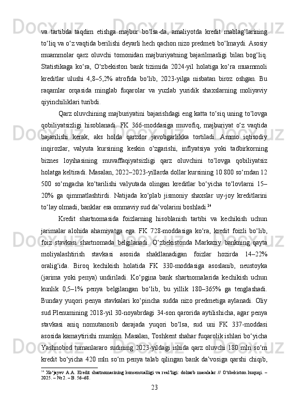 va   tartibda   taqdim   etishga   majbur   bo‘lsa-da,   amaliyotda   kredit   mablag‘larining
to‘liq va o‘z vaqtida berilishi deyarli hech qachon nizo predmeti bo‘lmaydi. Asosiy
muammolar   qarz   oluvchi   tomonidan   majburiyatning   bajarilmasligi   bilan   bog‘liq.
Statistikaga   ko‘ra,   O‘zbekiston   bank   tizimida   2024-yil   holatiga   ko‘ra   muammoli
kreditlar   ulushi   4,8–5,2%   atrofida   bo‘lib,   2023-yilga   nisbatan   biroz   oshgan.   Bu
raqamlar   orqasida   minglab   fuqarolar   va   yuzlab   yuridik   shaxslarning   moliyaviy
qiyinchiliklari turibdi.
Qarz oluvchining majburiyatini bajarishdagi eng katta to‘siq uning to‘lovga
qobiliyatsizligi   hisoblanadi.   FK   366-moddasiga   muvofiq,   majburiyat   o‘z   vaqtida
bajarilishi   kerak,   aks   holda   qarzdor   javobgarlikka   tortiladi.   Ammo   iqtisodiy
inqirozlar,   valyuta   kursining   keskin   o‘zgarishi,   inflyatsiya   yoki   tadbirkorning
biznes   loyihasining   muvaffaqiyatsizligi   qarz   oluvchini   to‘lovga   qobiliyatsiz
holatga keltiradi. Masalan, 2022–2023-yillarda dollar kursining 10 800 so‘mdan 12
500   so‘mgacha   ko‘tarilishi   valyutada   olingan   kreditlar   bo‘yicha   to‘lovlarni   15–
20%   ga   qimmatlashtirdi.   Natijada   ko‘plab   jismoniy   shaxslar   uy-joy   kreditlarini
to‘lay olmadi, banklar esa ommaviy sud da’volarini boshladi. 14
Kredit   shartnomasida   foizlarning   hisoblanish   tartibi   va   kechikish   uchun
jarimalar   alohida   ahamiyatga   ega.   FK   728-moddasiga   ko‘ra,   kredit   foizli   bo‘lib,
foiz   stavkasi   shartnomada   belgilanadi.   O‘zbekistonda   Markaziy   bankning   qayta
moliyalashtirish   stavkasi   asosida   shakllanadigan   foizlar   hozirda   14–22%
oralig‘ida.   Biroq   kechikish   holatida   FK   330-moddasiga   asoslanib,   neustoyka
(jarima   yoki   penya)   undiriladi.   Ko‘pgina   bank   shartnomalarida   kechikish   uchun
kunlik   0,5–1%   penya   belgilangan   bo‘lib,   bu   yillik   180–365%   ga   tenglashadi.
Bunday   yuqori   penya   stavkalari   ko‘pincha   sudda   nizo   predmetiga   aylanadi.   Oliy
sud Plenumining 2018-yil 30-noyabrdagi 34-son qarorida aytilishicha, agar penya
stavkasi   aniq   nomutanosib   darajada   yuqori   bo‘lsa,   sud   uni   FK   337-moddasi
asosida kamaytirishi mumkin. Masalan, Toshkent shahar fuqarolik ishlari bo‘yicha
Yashnobod   tumanlararo   sudining   2023-yildagi   ishida   qarz   oluvchi   180   mln   so‘m
kredit   bo‘yicha  420  mln so‘m   penya talab  qilingan bank  da’vosiga  qarshi   chiqib,
14
  Xo‘jayev   A.A.   Kredit   shartnomasining   konsensualligi   va   real’ligi:   dolzarb   masalalar   //   O‘zbekiston   huquqi.   –
2025. – № 2. – B. 56–68.
23 
