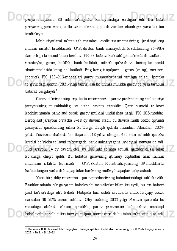 penya   miqdorini   80   mln   so‘mgacha   kamaytirishga   erishgan   edi.   Bu   holat
penyaning   jazo   emas,   balki   zarar   o‘rnini   qoplash   vositasi   ekanligini   yana   bir   bor
tasdiqlaydi.
Majburiyatlarni   ta’minlash   masalasi   kredit   shartnomasining   ijrosidagi   eng
muhim   institut   hisoblanadi.   O‘zbekiston   bank   amaliyotida   kreditlarning   85–90%
dan ortig‘i ta’minot bilan beriladi. FK 38-bobida ko‘rsatilgan ta’minlash usullari –
neustoyka,   garov,   kafillik,   bank   kafolati,   orttirib   qo‘yish   va   boshqalar   kredit
shartnomalarida   keng   qo‘llaniladi.   Eng   keng   tarqalgani   –   garov   (zalog),   xususan,
ipoteka).   FK   180–213-moddalari   garov   munosabatlarini   tartibga   soladi.   Ipoteka
to‘g‘risidagi qonun (2021-yilgi tahrir) esa ko‘chmas mulkka garov qo‘yish tartibini
batafsil belgilaydi. 15
Garov ta’minotining eng katta muammosi – garov predmetining realizatsiya
jarayonining   murakkabligi   va   uzoq   davom   etishidir.   Qarz   oluvchi   to‘lovni
kechiktirganda   bank   sud   orqali   garov   mulkini   undirishga   haqli   (FK   203-modda).
Biroq sud jarayoni o‘rtacha 8–18 oy davom etadi, bu davrda mulk bozor qiymati
pasayishi,   qarzdorning   oilasi   ko‘chaga   chiqib   qolishi   mumkin.   Masalan,   2024-
yilda   Toshkent   shahrida   bir   fuqaro   2018-yilda   olingan   450   mln   so‘mlik   ipoteka
krediti bo‘yicha to‘lovni to‘xtatgach, bank uning yagona uy-joyini sotuvga qo‘ydi.
Sud   jarayoni   14   oy   davom   etdi,   uy   380   mln   so‘mga   sotildi,   qarzdor   oilasi   bilan
ko‘chaga   chiqib   qoldi.   Bu   holatda   garovning   ijtimoiy   oqibatlari   ham   muhim
muammo   sifatida   ko‘rinadi   –   O‘zbekiston   Konstitutsiyasining   39-moddasida
kafolatlangan yashash huquqi bilan bankning mulkiy huquqlari to‘qnashadi.
Yana bir jiddiy muammo – garov predmetining baholanishidagi sub’ektivlik.
Banklar  odatda o‘ziga yaqin baholovchi  tashkilotlar  bilan ishlaydi,  bu esa  bahoni
past   ko‘rsatishga   olib   keladi.   Natijada   kim   oshdi   savdosida   mulk   haqiqiy   bozor
narxidan   30–50%   arzon   sotiladi.   Oliy   sudning   2022-yilgi   Plenum   qarorida   bu
masalaga   alohida   e’tibor   qaratilib,   garov   predmetini   baholashda   mustaqil
baholovchilar jalb qilish tavsiya etilgan, ammo amalda bu talab ko‘pincha buziladi.
15
  Karimova   D.B.   Iste’molchilar   huquqlarini   himoya   qilishda   kredit   shartnomasining   roli   //   Yosh   huquqshunos.   –
2025. – № 3. – B. 12–25.
24 