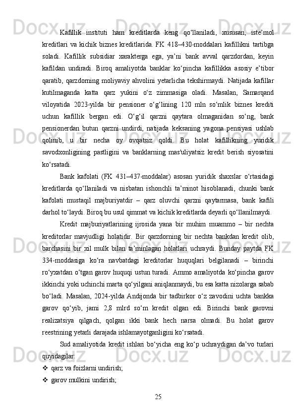 Kafillik   instituti   ham   kreditlarda   keng   qo‘llaniladi,   xususan,   iste’mol
kreditlari   va   kichik   biznes   kreditlarida.   FK   418–430-moddalari   kafillikni   tartibga
soladi.   Kafillik   subsidiar   xarakterga   ega,   ya’ni   bank   avval   qarzdordan,   keyin
kafildan   undiradi.   Biroq   amaliyotda   banklar   ko‘pincha   kafillikka   asosiy   e’tibor
qaratib,  qarzdorning   moliyaviy  ahvolini   yetarlicha   tekshirmaydi.   Natijada   kafillar
kutilmaganda   katta   qarz   yukini   o‘z   zimmasiga   oladi.   Masalan,   Samarqand
viloyatida   2023-yilda   bir   pensioner   o‘g‘lining   120   mln   so‘mlik   biznes   krediti
uchun   kafillik   bergan   edi.   O‘g‘il   qarzni   qaytara   olmaganidan   so‘ng,   bank
pensionerdan   butun   qarzni   undirdi,   natijada   keksaning   yagona   pensiyasi   ushlab
qolinib,   u   bir   necha   oy   ovqatsiz   qoldi.   Bu   holat   kafillikning   yuridik
savodxonligining   pastligini   va   banklarning   mas'uliyatsiz   kredit   berish   siyosatini
ko‘rsatadi.
Bank   kafolati   (FK   431–437-moddalar)   asosan   yuridik   shaxslar   o‘rtasidagi
kreditlarda   qo‘llaniladi   va   nisbatan   ishonchli   ta’minot   hisoblanadi,   chunki   bank
kafolati   mustaqil   majburiyatdir   –   qarz   oluvchi   qarzni   qaytarmasa,   bank   kafili
darhol to‘laydi. Biroq bu usul qimmat va kichik kreditlarda deyarli qo‘llanilmaydi.
Kredit   majburiyatlarining   ijrosida   yana   bir   muhim   muammo   –   bir   nechta
kreditorlar   mavjudligi   holatidir.   Bir   qarzdorning   bir   nechta   bankdan   kredit   olib,
barchasini   bir   xil   mulk   bilan   ta’minlagan   holatlari   uchraydi.   Bunday   paytda   FK
334-moddasiga   ko‘ra   navbatdagi   kreditorlar   huquqlari   belgilanadi   –   birinchi
ro‘yxatdan  o‘tgan  garov  huquqi   ustun  turadi.   Ammo  amaliyotda   ko‘pincha  garov
ikkinchi yoki uchinchi marta qo‘yilgani aniqlanmaydi, bu esa katta nizolarga sabab
bo‘ladi.   Masalan,   2024-yilda   Andijonda   bir   tadbirkor   o‘z   zavodini   uchta   bankka
garov   qo‘yib,   jami   2,8   mlrd   so‘m   kredit   olgan   edi.   Birinchi   bank   garovni
realizatsiya   qilgach,   qolgan   ikki   bank   hech   narsa   olmadi.   Bu   holat   garov
reestrining yetarli darajada ishlamayotganligini ko‘rsatadi.
Sud   amaliyotida   kredit   ishlari   bo‘yicha   eng   ko‘p   uchraydigan   da’vo   turlari
quyidagilar:
 qarz va foizlarni undirish;
 garov mulkini undirish;
25 
