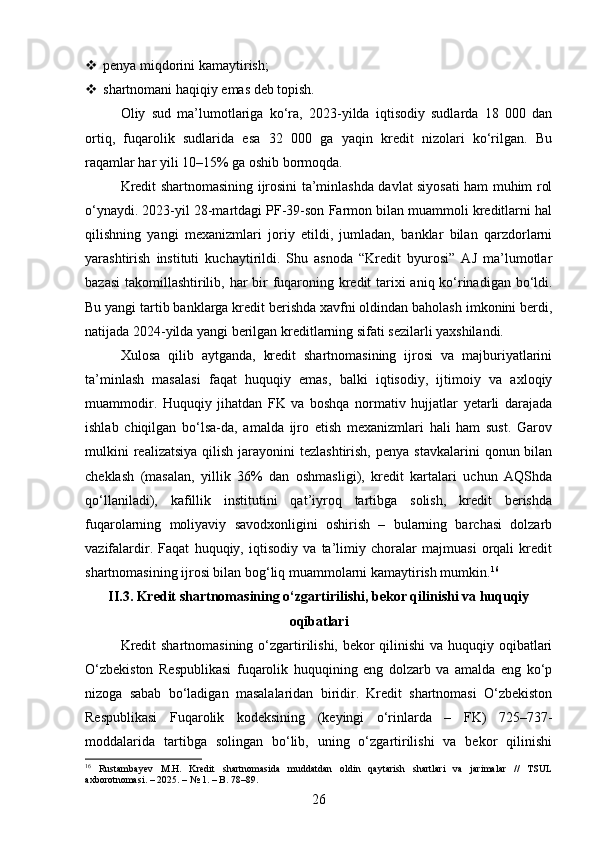 penya miqdorini kamaytirish;
 shartnomani haqiqiy emas deb topish.
Oliy   sud   ma’lumotlariga   ko‘ra,   2023-yilda   iqtisodiy   sudlarda   18   000   dan
ortiq,   fuqarolik   sudlarida   esa   32   000   ga   yaqin   kredit   nizolari   ko‘rilgan.   Bu
raqamlar har yili 10–15% ga oshib bormoqda.
Kredit shartnomasining ijrosini ta’minlashda davlat siyosati ham muhim rol
o‘ynaydi. 2023-yil 28-martdagi PF-39-son Farmon bilan muammoli kreditlarni hal
qilishning   yangi   mexanizmlari   joriy   etildi,   jumladan,   banklar   bilan   qarzdorlarni
yarashtirish   instituti   kuchaytirildi.   Shu   asnoda   “Kredit   byurosi”   AJ   ma’lumotlar
bazasi  takomillashtirilib, har  bir fuqaroning kredit  tarixi aniq ko‘rinadigan bo‘ldi.
Bu yangi tartib banklarga kredit berishda xavfni oldindan baholash imkonini berdi,
natijada 2024-yilda yangi berilgan kreditlarning sifati sezilarli yaxshilandi.
Xulosa   qilib   aytganda,   kredit   shartnomasining   ijrosi   va   majburiyatlarini
ta’minlash   masalasi   faqat   huquqiy   emas,   balki   iqtisodiy,   ijtimoiy   va   axloqiy
muammodir.   Huquqiy   jihatdan   FK   va   boshqa   normativ   hujjatlar   yetarli   darajada
ishlab   chiqilgan   bo‘lsa-da,   amalda   ijro   etish   mexanizmlari   hali   ham   sust.   Garov
mulkini   realizatsiya  qilish  jarayonini   tezlashtirish,  penya  stavkalarini   qonun bilan
cheklash   (masalan,   yillik   36%   dan   oshmasligi),   kredit   kartalari   uchun   AQShda
qo‘llaniladi),   kafillik   institutini   qat’iyroq   tartibga   solish,   kredit   berishda
fuqarolarning   moliyaviy   savodxonligini   oshirish   –   bularning   barchasi   dolzarb
vazifalardir.   Faqat   huquqiy,   iqtisodiy   va   ta’limiy   choralar   majmuasi   orqali   kredit
shartnomasining ijrosi bilan bog‘liq muammolarni kamaytirish mumkin. 16
II.3. Kredit shartnomasining o‘zgartirilishi, bekor qilinishi va huquqiy
oqibatlari
Kredit  shartnomasining  o‘zgartirilishi, bekor qilinishi va huquqiy oqibatlari
O‘zbekiston   Respublikasi   fuqarolik   huquqining   eng   dolzarb   va   amalda   eng   ko‘p
nizoga   sabab   bo‘ladigan   masalalaridan   biridir.   Kredit   shartnomasi   O‘zbekiston
Respublikasi   Fuqarolik   kodeksining   (keyingi   o‘rinlarda   –   FK)   725–737-
moddalarida   tartibga   solingan   bo‘lib,   uning   o‘zgartirilishi   va   bekor   qilinishi
16
  Rustambayev   M.H.   Kredit   shartnomasida   muddatdan   oldin   qaytarish   shartlari   va   jarimalar   //   TSUL
axborotnomasi. – 2025. – № 1. – B. 78–89.
26 