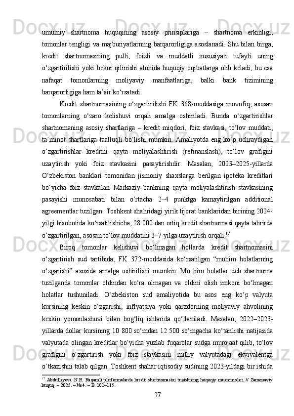 umumiy   shartnoma   huquqining   asosiy   prinsiplariga   –   shartnoma   erkinligi,
tomonlar tengligi va majburiyatlarning barqarorligiga asoslanadi.  Shu bilan birga,
kredit   shartnomasining   pulli,   foizli   va   muddatli   xususiyati   tufayli   uning
o‘zgartirilishi  yoki bekor qilinishi  alohida huquqiy oqibatlarga olib keladi, bu esa
nafaqat   tomonlarning   moliyaviy   manfaatlariga,   balki   bank   tizimining
barqarorligiga ham ta’sir ko‘rsatadi.
Kredit   shartnomasining   o‘zgartirilishi   FK   368-moddasiga   muvofiq,   asosan
tomonlarning   o‘zaro   kelishuvi   orqali   amalga   oshiriladi.   Bunda   o‘zgartirishlar
shartnomaning   asosiy   shartlariga   –   kredit   miqdori,   foiz   stavkasi,   to‘lov   muddati,
ta’minot   shartlariga   taalluqli   bo‘lishi   mumkin.   Amaliyotda   eng   ko‘p   uchraydigan
o‘zgartirishlar   kreditni   qayta   moliyalashtirish   (refinanslash),   to‘lov   grafigini
uzaytirish   yoki   foiz   stavkasini   pasaytirishdir.   Masalan,   2023–2025-yillarda
O‘zbekiston   banklari   tomonidan   jismoniy   shaxslarga   berilgan   ipoteka   kreditlari
bo‘yicha   foiz   stavkalari   Markaziy   bankning   qayta   moliyalashtirish   stavkasining
pasayishi   munosabati   bilan   o‘rtacha   2–4   punktga   kamaytirilgan   additional
agreementlar tuzilgan. Toshkent shahridagi yirik tijorat banklaridan birining 2024-
yilgi hisobotida ko‘rsatilishicha, 28 000 dan ortiq kredit shartnomasi qayta tahrirda
o‘zgartirilgan, asosan to‘lov muddatini 3–7 yilga uzaytirish orqali. 17
Biroq   tomonlar   kelishuvi   bo‘lmagan   hollarda   kredit   shartnomasini
o‘zgartirish   sud   tartibida,   FK   372-moddasida   ko‘rsatilgan   “muhim   holatlarning
o‘zgarishi”   asosida   amalga   oshirilishi   mumkin.   Mu   him   holatlar   deb   shartnoma
tuzilganda   tomonlar   oldindan   ko‘ra   olmagan   va   oldini   olish   imkoni   bo‘lmagan
holatlar   tushuniladi.   O‘zbekiston   sud   amaliyotida   bu   asos   eng   ko‘p   valyuta
kursining   keskin   o‘zgarishi,   inflyatsiya   yoki   qarzdorning   moliyaviy   ahvolining
keskin   yomonlashuvi   bilan   bog‘liq   ishlarida   qo‘llaniladi.   Masalan,   2022–2023-
yillarda dollar kursining 10 800 so‘mdan 12 500 so‘mgacha ko‘tarilishi natijasida
valyutada olingan kreditlar bo‘yicha yuzlab fuqarolar sudga murojaat qilib, to‘lov
grafigini   o‘zgartirish   yoki   foiz   stavkasini   milliy   valyutadagi   ekvivalentga
o‘tkazishni talab qilgan. Toshkent shahar iqtisodiy sudining 2023-yildagi bir ishida
17
  Abdullayeva   N.R.   Raqamli   platformalarda   kredit   shartnomasini   tuzishning   huquqiy   muammolari   //   Zamonaviy
huquq. – 2025. – № 4. – B. 101–115.
27 