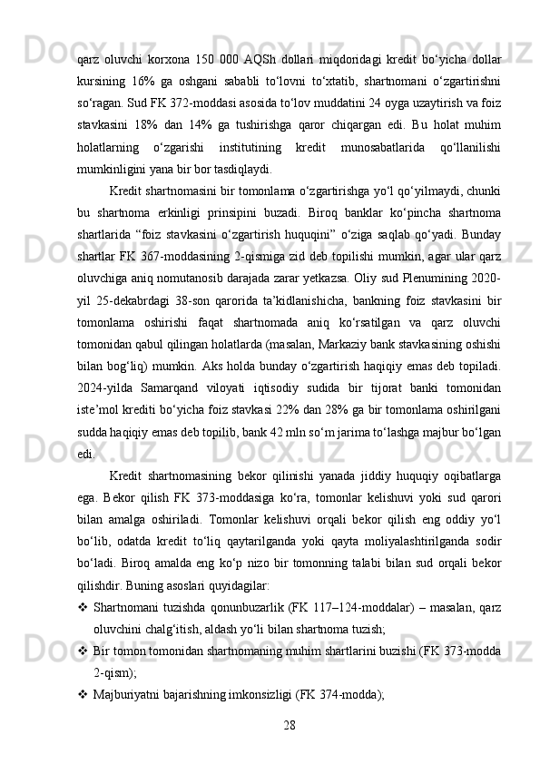 qarz   oluvchi   korxona   150   000   AQSh   dollari   miqdoridagi   kredit   bo‘yicha   dollar
kursining   16%   ga   oshgani   sababli   to‘lovni   to‘xtatib,   shartnomani   o‘zgartirishni
so‘ragan. Sud FK 372-moddasi asosida to‘lov muddatini 24 oyga uzaytirish va foiz
stavkasini   18%   dan   14%   ga   tushirishga   qaror   chiqargan   edi.   Bu   holat   muhim
holatlarning   o‘zgarishi   institutining   kredit   munosabatlarida   qo‘llanilishi
mumkinligini yana bir bor tasdiqlaydi.
Kredit shartnomasini bir tomonlama o‘zgartirishga yo‘l qo‘yilmaydi, chunki
bu   shartnoma   erkinligi   prinsipini   buzadi.   Biroq   banklar   ko‘pincha   shartnoma
shartlarida   “foiz   stavkasini   o‘zgartirish   huquqini”   o‘ziga   saqlab   qo‘yadi.   Bunday
shartlar   FK   367-moddasining   2-qismiga   zid  deb   topilishi   mumkin,   agar   ular   qarz
oluvchiga aniq nomutanosib darajada zarar yetkazsa. Oliy sud Plenumining 2020-
yil   25-dekabrdagi   38-son   qarorida   ta’kidlanishicha,   bankning   foiz   stavkasini   bir
tomonlama   oshirishi   faqat   shartnomada   aniq   ko‘rsatilgan   va   qarz   oluvchi
tomonidan qabul qilingan holatlarda (masalan, Markaziy bank stavkasining oshishi
bilan bog‘liq) mumkin. Aks holda bunday o‘zgartirish haqiqiy emas deb topiladi.
2024-yilda   Samarqand   viloyati   iqtisodiy   sudida   bir   tijorat   banki   tomonidan
iste’mol krediti bo‘yicha foiz stavkasi 22% dan 28% ga bir tomonlama oshirilgani
sudda haqiqiy emas deb topilib, bank 42 mln so‘m jarima to‘lashga majbur bo‘lgan
edi.
Kredit   shartnomasining   bekor   qilinishi   yanada   jiddiy   huquqiy   oqibatlarga
ega.   Bekor   qilish   FK   373-moddasiga   ko‘ra,   tomonlar   kelishuvi   yoki   sud   qarori
bilan   amalga   oshiriladi.   Tomonlar   kelishuvi   orqali   bekor   qilish   eng   oddiy   yo‘l
bo‘lib,   odatda   kredit   to‘liq   qaytarilganda   yoki   qayta   moliyalashtirilganda   sodir
bo‘ladi.   Biroq   amalda   eng   ko‘p   nizo   bir   tomonning   talabi   bilan   sud   orqali   bekor
qilishdir.  Buning asoslari quyidagilar:
 Shartnomani   tuzishda   qonunbuzarlik   (FK   117–124-moddalar)   –   masalan,   qarz
oluvchini chalg‘itish, aldash yo‘li bilan shartnoma tuzish;
 Bir tomon tomonidan shartnomaning muhim shartlarini buzishi (FK 373-modda
2-qism);
 Majburiyatni bajarishning imkonsizligi (FK 374-modda);
28 