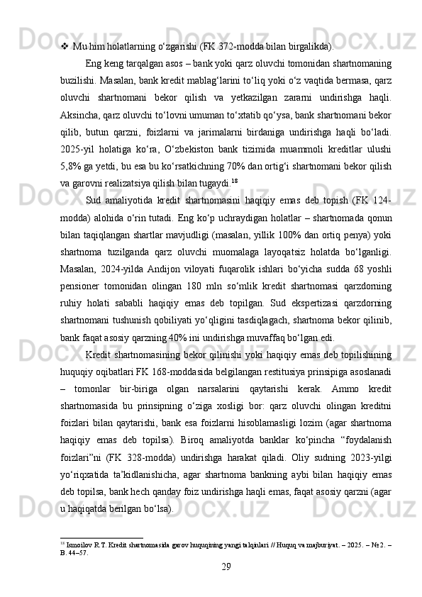  Mu him holatlarning o‘zgarishi (FK 372-modda bilan birgalikda).
Eng keng tarqalgan asos – bank yoki qarz oluvchi tomonidan shartnomaning
buzilishi. Masalan, bank kredit mablag‘larini to‘liq yoki o‘z vaqtida bermasa, qarz
oluvchi   shartnomani   bekor   qilish   va   yetkazilgan   zararni   undirishga   haqli.
Aksincha, qarz oluvchi to‘lovni umuman to‘xtatib qo‘ysa, bank shartnomani bekor
qilib,   butun   qarzni,   foizlarni   va   jarimalarni   birdaniga   undirishga   haqli   bo‘ladi.
2025-yil   holatiga   ko‘ra,   O‘zbekiston   bank   tizimida   muammoli   kreditlar   ulushi
5,8% ga yetdi, bu esa bu ko‘rsatkichning 70% dan ortig‘i shartnomani bekor qilish
va garovni realizatsiya qilish bilan tugaydi. 18
Sud   amaliyotida   kredit   shartnomasini   haqiqiy   emas   deb   topish   (FK   124-
modda) alohida o‘rin tutadi. Eng ko‘p uchraydigan holatlar – shartnomada qonun
bilan taqiqlangan shartlar mavjudligi (masalan, yillik 100% dan ortiq penya) yoki
shartnoma   tuzilganda   qarz   oluvchi   muomalaga   layoqatsiz   holatda   bo‘lganligi.
Masalan,   2024-yilda   Andijon   viloyati   fuqarolik   ishlari   bo‘yicha   sudda   68   yoshli
pensioner   tomonidan   olingan   180   mln   so‘mlik   kredit   shartnomasi   qarzdorning
ruhiy   holati   sababli   haqiqiy   emas   deb   topilgan.   Sud   ekspertizasi   qarzdorning
shartnomani tushunish qobiliyati yo‘qligini tasdiqlagach, shartnoma bekor qilinib,
bank faqat asosiy qarzning 40% ini undirishga muvaffaq bo‘lgan edi.
Kredit  shartnomasining  bekor  qilinishi  yoki  haqiqiy emas  deb topilishining
huquqiy oqibatlari FK 168-moddasida belgilangan restitusiya prinsipiga asoslanadi
–   tomonlar   bir-biriga   olgan   narsalarini   qaytarishi   kerak.   Ammo   kredit
shartnomasida   bu   prinsipning   o‘ziga   xosligi   bor:   qarz   oluvchi   olingan   kreditni
foizlari   bilan   qaytarishi,   bank   esa   foizlarni   hisoblamasligi   lozim   (agar   shartnoma
haqiqiy   emas   deb   topilsa).   Biroq   amaliyotda   banklar   ko‘pincha   “foydalanish
foizlari”ni   (FK   328-modda)   undirishga   harakat   qiladi.   Oliy   sudning   2023-yilgi
yo‘riqxatida   ta’kidlanishicha,   agar   shartnoma   bankning   aybi   bilan   haqiqiy   emas
deb topilsa, bank hech qanday foiz undirishga haqli emas, faqat asosiy qarzni (agar
u haqiqatda berilgan bo‘lsa).
18
  Ismoilov R.T. Kredit shartnomasida garov huquqining yangi talqinlari // Huquq va majburiyat. – 2025. – № 2. –
B. 44–57.
29 