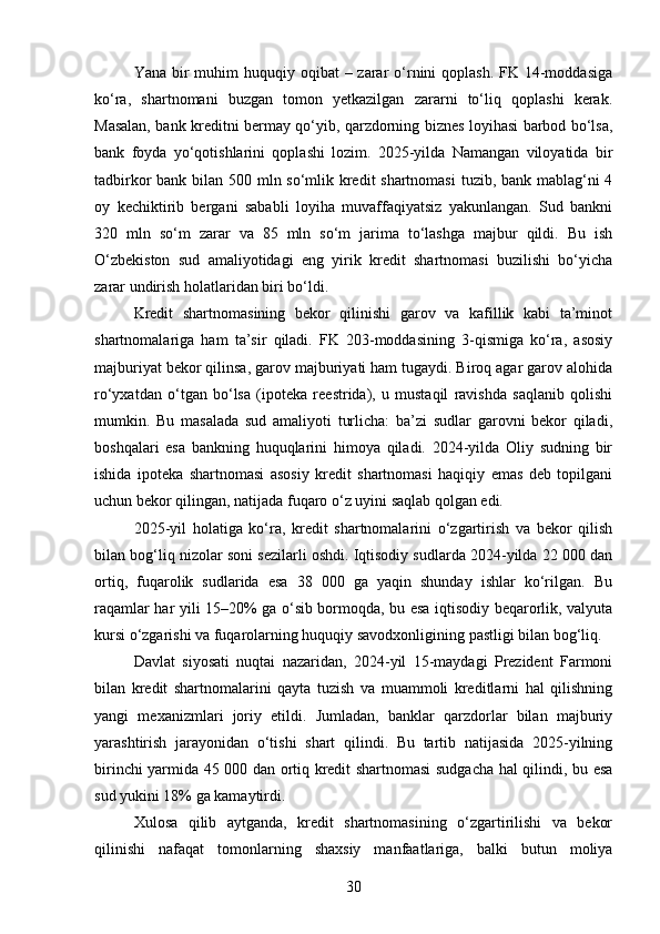 Yana bir  muhim  huquqiy oqibat  – zarar  o‘rnini  qoplash.  FK 14-moddasiga
ko‘ra,   shartnomani   buzgan   tomon   yetkazilgan   zararni   to‘liq   qoplashi   kerak.
Masalan, bank kreditni bermay qo‘yib, qarzdorning biznes loyihasi barbod bo‘lsa,
bank   foyda   yo‘qotishlarini   qoplashi   lozim.   2025-yilda   Namangan   viloyatida   bir
tadbirkor bank bilan 500 mln so‘mlik kredit  shartnomasi  tuzib, bank mablag‘ni 4
oy   kechiktirib   bergani   sababli   loyiha   muvaffaqiyatsiz   yakunlangan.   Sud   bankni
320   mln   so‘m   zarar   va   85   mln   so‘m   jarima   to‘lashga   majbur   qildi.   Bu   ish
O‘zbekiston   sud   amaliyotidagi   eng   yirik   kredit   shartnomasi   buzilishi   bo‘yicha
zarar undirish holatlaridan biri bo‘ldi.
Kredit   shartnomasining   bekor   qilinishi   garov   va   kafillik   kabi   ta’minot
shartnomalariga   ham   ta’sir   qiladi.   FK   203-moddasining   3-qismiga   ko‘ra,   asosiy
majburiyat bekor qilinsa, garov majburiyati ham tugaydi. Biroq agar garov alohida
ro‘yxatdan   o‘tgan   bo‘lsa   (ipoteka   reestrida),   u   mustaqil   ravishda   saqlanib   qolishi
mumkin.   Bu   masalada   sud   amaliyoti   turlicha:   ba’zi   sudlar   garovni   bekor   qiladi,
boshqalari   esa   bankning   huquqlarini   himoya   qiladi.   2024-yilda   Oliy   sudning   bir
ishida   ipoteka   shartnomasi   asosiy   kredit   shartnomasi   haqiqiy   emas   deb   topilgani
uchun bekor qilingan, natijada fuqaro o‘z uyini saqlab qolgan edi.
2025-yil   holatiga   ko‘ra,   kredit   shartnomalarini   o‘zgartirish   va   bekor   qilish
bilan bog‘liq nizolar soni sezilarli oshdi. Iqtisodiy sudlarda 2024-yilda 22 000 dan
ortiq,   fuqarolik   sudlarida   esa   38   000   ga   yaqin   shunday   ishlar   ko‘rilgan.   Bu
raqamlar har yili 15–20% ga o‘sib bormoqda, bu esa iqtisodiy beqarorlik, valyuta
kursi o‘zgarishi va fuqarolarning huquqiy savodxonligining pastligi bilan bog‘liq.
Davlat   siyosati   nuqtai   nazaridan,   2024-yil   15-maydagi   Prezident   Farmoni
bilan   kredit   shartnomalarini   qayta   tuzish   va   muammoli   kreditlarni   hal   qilishning
yangi   mexanizmlari   joriy   etildi.   Jumladan,   banklar   qarzdorlar   bilan   majburiy
yarashtirish   jarayonidan   o‘tishi   shart   qilindi.   Bu   tartib   natijasida   2025-yilning
birinchi yarmida 45 000 dan ortiq kredit shartnomasi sudgacha hal qilindi, bu esa
sud yukini 18% ga kamaytirdi.
Xulosa   qilib   aytganda,   kredit   shartnomasining   o‘zgartirilishi   va   bekor
qilinishi   nafaqat   tomonlarning   shaxsiy   manfaatlariga,   balki   butun   moliya
30 