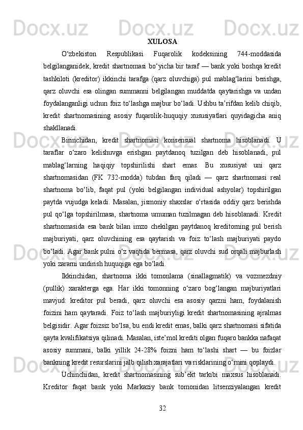 XULOSA
O‘zbekiston   Respublikasi   Fuqarolik   kodeksining   744-moddasida
belgilanganidek, kredit shartnomasi bo‘yicha bir taraf — bank yoki boshqa kredit
tashkiloti   (kreditor)   ikkinchi   tarafga   (qarz   oluvchiga)   pul   mablag‘larini   berishga,
qarz   oluvchi   esa   olingan   summanni   belgilangan   muddatda   qaytarishga   va   undan
foydalanganligi uchun foiz to‘lashga majbur bo‘ladi. Ushbu ta’rifdan kelib chiqib,
kredit   shartnomasining   asosiy   fuqarolik-huquqiy   xususiyatlari   quyidagicha   aniq
shakllanadi.
Birinchidan,   kredit   shartnomasi   konsensual   shartnoma   hisoblanadi.   U
taraflar   o‘zaro   kelishuvga   erishgan   paytdanoq   tuzilgan   deb   hisoblanadi,   pul
mablag‘larning   haqiqiy   topshirilishi   shart   emas.   Bu   xususiyat   uni   qarz
shartnomasidan   (FK   732-modda)   tubdan   farq   qiladi   —   qarz   shartnomasi   real
shartnoma   bo‘lib,   faqat   pul   (yoki   belgilangan   individual   ashyolar)   topshirilgan
paytda   vujudga   keladi.   Masalan,   jismoniy   shaxslar   o‘rtasida   oddiy   qarz   berishda
pul   qo‘lga   topshirilmasa,   shartnoma   umuman   tuzilmagan   deb   hisoblanadi.   Kredit
shartnomasida   esa   bank   bilan   imzo   chekilgan   paytdanoq   kreditorning   pul   berish
majburiyati,   qarz   oluvchining   esa   qaytarish   va   foiz   to‘lash   majburiyati   paydo
bo‘ladi. Agar bank pulni o‘z vaqtida bermasa, qarz oluvchi sud orqali majburlash
yoki zararni undirish huquqiga ega bo‘ladi.
Ikkinchidan,   shartnoma   ikki   tomonlama   (sinallagmatik)   va   vozmezdniy
(pullik)   xarakterga   ega.   Har   ikki   tomonning   o‘zaro   bog‘langan   majburiyatlari
mavjud:   kreditor   pul   beradi,   qarz   oluvchi   esa   asosiy   qarzni   ham,   foydalanish
foizini   ham   qaytaradi.   Foiz   to‘lash   majburiyligi   kredit   shartnomasining   ajralmas
belgisidir. Agar foizsiz bo‘lsa, bu endi kredit emas, balki qarz shartnomasi sifatida
qayta kvalifikatsiya qilinadi. Masalan, iste’mol krediti olgan fuqaro bankka nafaqat
asosiy   summani,   balki   yillik   24-28%   foizni   ham   to‘lashi   shart   —   bu   foizlar
bankning kredit resurslarini jalb qilish xarajatlari va risklarining o‘rnini qoplaydi.
Uchinchidan,   kredit   shartnomasining   sub’ekt   tarkibi   maxsus   hisoblanadi.
Kreditor   faqat   bank   yoki   Markaziy   bank   tomonidan   litsenziyalangan   kredit
32 