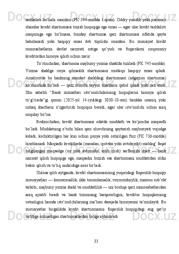 tashkiloti  bo‘lishi  mumkin (FK 744-modda 1-qism). Oddiy yuridik yoki jismoniy
shaxslar kredit shartnomasi tuzish huquqiga ega emas — agar ular kredit tashkiloti
maqomiga   ega   bo‘lmasa,   bunday   shartnoma   qarz   shartnomasi   sifatida   qayta
baholanadi   yoki   haqiqiy   emas   deb   topilishi   mumkin.   Bu   xususiyat   kredit
munosabatlarini   davlat   nazorati   ostiga   qo‘yish   va   fuqarolarni   noqonuniy
kreditordan himoya qilish uchun zarur.
To‘rtinchidan, shartnoma  majburiy yozma shaklda  tuziladi (FK 745-modda).
Yozma   shaklga   rioya   qilmaslik   shartnomani   mutlaqo   haqiqiy   emas   qiladi.
Amaliyotda   bu   bankning   standart   shakldagi   shartnomasi   (adgezion   shartnoma)
ko‘rinishida  bo‘ladi   —  qarz  oluvchi   tayyor   shartlarni  qabul  qiladi  yoki  rad  etadi.
Shu   sababli   “Bank   xizmatlari   iste’molchilarining   huquqlarini   himoya   qilish
to‘g‘risida”gi   qonun   (2025-yil   14-iyuldagi   3030-10-son)   bankka   noaniq   yoki
nohaq   shartlarni   o‘zgartirish   huquqini   beradi,   agar   ular   iste’molchi   uchun   aniq
noqulay bo‘lsa.
Beshinchidan,   kredit   shartnomasi   odatda   muddatli   va   ko‘pincha   maqsadli
bo‘ladi.   Muddatning   o‘tishi   bilan   qarz   oluvchining   qaytarish   majburiyati   vujudga
keladi,   kechiktirilgan   har   kun   uchun   penya   yoki   oshirilgan   foiz   (FK   736-modda)
hisoblanadi. Maqsadli kreditlarda (masalan, ipoteka yoki avtokredit) mablag‘ faqat
belgilangan   maqsadga   (uy   yoki   avtomobil   sotib   olish)   sarflanishi   shart   —   bank
nazorat   qilish   huquqiga   ega,   maqsadni   buzish   esa   shartnomani   muddatidan   oldin
bekor qilish va to‘liq undirishga asos bo‘ladi.
Xulosa qilib aytganda, kredit shartnomasining yuqoridagi fuqarolik-huquqiy
xususiyatlari — konsensuallik, ikki tomonlamalik, vozmezdniylik, maxsus sub’ekt
tarkibi, majburiy yozma shakl va muddatlilik — uni boshqa qarz munosabatlaridan
aniq   ajratib   turadi   va   bank   tizimining   barqarorligini,   kreditor   huquqlarining
ustunligini hamda iste’molchilarning ma’lum darajada himoyasini ta’minlaydi. Bu
xususiyatlar   birgalikda   kredit   shartnomasini   fuqarolik   huquqidagi   eng   qat’iy
tartibga solinadigan shartnomalardan biriga aylantiradi.
33 