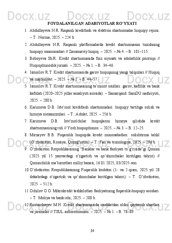 FOYDALANILGAN ADABIYOTLAR RO‘YXATI
1. Abdullayeva N.R. Raqamli kreditlash va elektron shartnomalar huquqiy rejimi.
– T.: Norma, 2025. – 224 b. 
2. Abdullayeva   N.R.   Raqamli   platformalarda   kredit   shartnomasini   tuzishning
huquqiy muammolari // Zamonaviy huquq. – 2025. – № 4. – B. 101–115. 
3. Boboyeva   Sh.R.   Kredit   shartnomasida   foiz   siyosati   va   adolatlilik   printsipi   //
Huquqshunoslik jurnali. – 2025. – № 1. – B. 34–46. 
4. Ismoilov R.T. Kredit shartnomasida garov huquqining yangi talqinlari // Huquq
va majburiyat. – 2025. – № 2. – B. 44–57. 
5. Ismoilov R.T. Kredit shartnomasining ta’minot usullari: garov, kafillik va bank
kafolati (2020–2025 yillar amaliyoti asosida). – Samarqand: SamDU nashriyoti,
2025. – 280 b. 
6. Karimova   D.B.   Iste’mol   kreditlash   shartnomalari:   huquqiy   tartibga   solish   va
himoya mexanizmlari. – T.: Adolat, 2025. – 256 b. 
7. Karimova   D.B.   Iste’molchilar   huquqlarini   himoya   qilishda   kredit
shartnomasining roli // Yosh huquqshunos. – 2025. – № 3. – B. 12–25. 
8. Mirzayev   B.B.   Fuqarolik   huquqida   kredit   munosabatlari:   solishtirma   tahlil
(O‘zbekiston, Rossiya, Qozog‘iston). – T.: Fan va texnologiya, 2025. – 296 b. 
9. O‘zbekiston Respublikasining “Banklar va bank faoliyati to‘g‘risida”gi Qonuni
(2025   yil   15   yanvardagi   o‘zgartish   va   qo‘shimchalar   kiritilgan   tahriri)   //
Qonunchilik ma’lumotlari milliy bazasi, 16.01.2025, 03/2025-son. 
10. O‘zbekiston   Respublikasining   Fuqarolik   kodeksi   (1-   va   2-qism,   2025   yil   28
dekabrdagi   o‘zgartish   va   qo‘shimchalar   kiritilgan   tahriri).   –   T.:   O‘zbekiston,
2025. – 512 b. 
11. Ochilov O.O. Mikrokredit tashkilotlari faoliyatining fuqarolik-huquqiy asoslari.
– T.: Moliya va bank ishi, 2025. – 208 b. 
12. Rustambayev   M.H.   Kredit   shartnomasida   muddatdan   oldin   qaytarish   shartlari
va jarimalar // TSUL axborotnomasi. – 2025. – № 1. – B. 78–89. 
34 