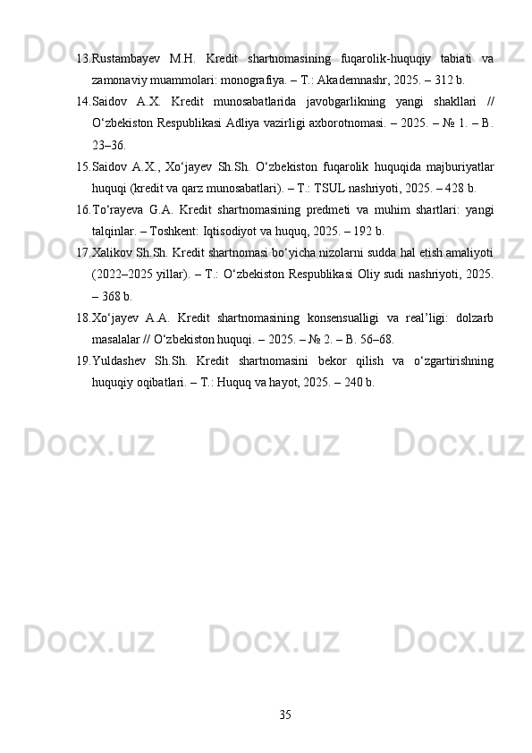 13. Rustambayev   M.H.   Kredit   shartnomasining   fuqarolik-huquqiy   tabiati   va
zamonaviy muammolari: monografiya. – T.: Akademnashr, 2025. – 312 b. 
14. Saidov   A.X.   Kredit   munosabatlarida   javobgarlikning   yangi   shakllari   //
O‘zbekiston Respublikasi Adliya vazirligi axborotnomasi. – 2025. – № 1. – B.
23–36. 
15. Saidov   A.X.,   Xo‘jayev   Sh.Sh.   O‘zbekiston   fuqarolik   huquqida   majburiyatlar
huquqi (kredit va qarz munosabatlari). – T.: TSUL nashriyoti, 2025. – 428 b. 
16. To‘rayeva   G.A.   Kredit   shartnomasining   predmeti   va   muhim   shartlari:   yangi
talqinlar. – Toshkent: Iqtisodiyot va huquq, 2025. – 192 b. 
17. Xalikov Sh.Sh. Kredit shartnomasi bo‘yicha nizolarni sudda hal etish amaliyoti
(2022–2025 yillar). – T.: O‘zbekiston Respublikasi  Oliy sudi nashriyoti, 2025.
– 368 b. 
18. Xo‘jayev   A.A.   Kredit   shartnomasining   konsensualligi   va   real’ligi:   dolzarb
masalalar // O‘zbekiston huquqi. – 2025. – № 2. – B. 56–68. 
19. Yuldashev   Sh.Sh.   Kredit   shartnomasini   bekor   qilish   va   o‘zgartirishning
huquqiy oqibatlari. – T.: Huquq va hayot, 2025. – 240 b. 
35 
