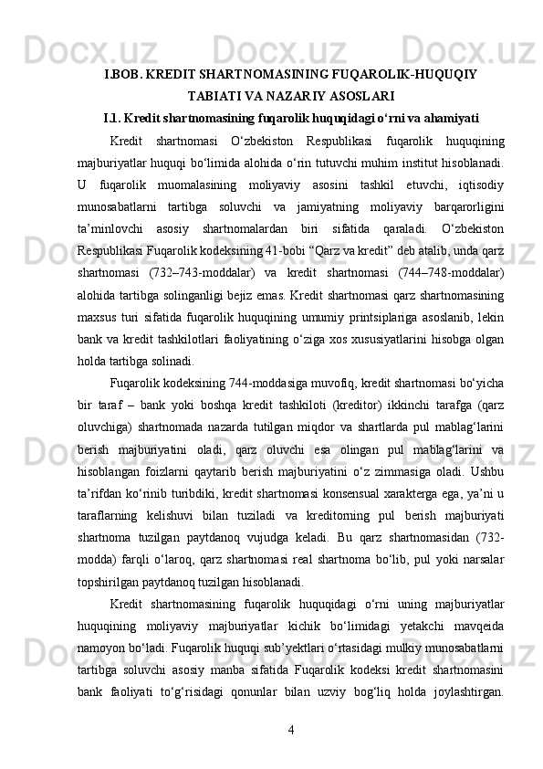 I.BOB. KREDIT SHARTNOMASINING FUQAROLIK-HUQUQIY
TABIATI VA NAZARIY ASOSLARI
I.1. Kredit shartnomasining fuqarolik huquqidagi o‘rni va ahamiyati
Kredit   shartnomasi   O‘zbekiston   Respublikasi   fuqarolik   huquqining
majburiyatlar huquqi bo‘limida alohida o‘rin tutuvchi muhim institut hisoblanadi.
U   fuqarolik   muomalasining   moliyaviy   asosini   tashkil   etuvchi,   iqtisodiy
munosabatlarni   tartibga   soluvchi   va   jamiyatning   moliyaviy   barqarorligini
ta’minlovchi   asosiy   shartnomalardan   biri   sifatida   qaraladi.   O‘zbekiston
Respublikasi Fuqarolik kodeksining 41-bobi “Qarz va kredit” deb atalib, unda qarz
shartnomasi   (732–743-moddalar)   va   kredit   shartnomasi   (744–748-moddalar)
alohida tartibga solinganligi bejiz emas. Kredit shartnomasi  qarz shartnomasining
maxsus   turi   sifatida   fuqarolik   huquqining   umumiy   printsiplariga   asoslanib,   lekin
bank va  kredit  tashkilotlari   faoliyatining  o‘ziga  xos  xususiyatlarini   hisobga  olgan
holda tartibga solinadi.
Fuqarolik kodeksining 744-moddasiga muvofiq, kredit shartnomasi bo‘yicha
bir   taraf   –   bank   yoki   boshqa   kredit   tashkiloti   (kreditor)   ikkinchi   tarafga   (qarz
oluvchiga)   shartnomada   nazarda   tutilgan   miqdor   va   shartlarda   pul   mablag‘larini
berish   majburiyatini   oladi,   qarz   oluvchi   esa   olingan   pul   mablag‘larini   va
hisoblangan   foizlarni   qaytarib   berish   majburiyatini   o‘z   zimmasiga   oladi.   Ushbu
ta’rifdan ko‘rinib turibdiki, kredit shartnomasi konsensual  xarakterga ega, ya’ni u
taraflarning   kelishuvi   bilan   tuziladi   va   kreditorning   pul   berish   majburiyati
shartnoma   tuzilgan   paytdanoq   vujudga   keladi.   Bu   qarz   shartnomasidan   (732-
modda)   farqli   o‘laroq,   qarz   shartnomasi   real   shartnoma   bo‘lib,   pul   yoki   narsalar
topshirilgan paytdanoq tuzilgan hisoblanadi.
Kredit   shartnomasining   fuqarolik   huquqidagi   o‘rni   uning   majburiyatlar
huquqining   moliyaviy   majburiyatlar   kichik   bo‘limidagi   yetakchi   mavqeida
namoyon bo‘ladi. Fuqarolik huquqi sub’yektlari o‘rtasidagi mulkiy munosabatlarni
tartibga   soluvchi   asosiy   manba   sifatida   Fuqarolik   kodeksi   kredit   shartnomasini
bank   faoliyati   to‘g‘risidagi   qonunlar   bilan   uzviy   bog‘liq   holda   joylashtirgan.
4 