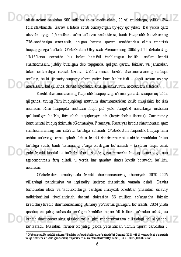 olish   uchun   bankdan   500   million   so‘m   kredit   oladi,   20   yil   muddatga,   yillik   18%
foiz   stavkasida.   Garov   sifatida   sotib   olinayotgan   uy-joy   qo‘yiladi.   Bu   yerda   qarz
oluvchi   oyiga   6,5   million   so‘m   to‘lovni   kechiktirsa,   bank   Fuqarolik   kodeksining
736-moddasiga   asoslanib,   qolgan   barcha   qarzni   muddatidan   oldin   undirish
huquqiga ega bo‘ladi. O‘zbekiston Oliy sudi Plenumining 2006 yil 22 dekabrdagi
13/150-son   qarorida   bu   holat   batafsil   izohlangan   bo‘lib,   sudlar   kredit
shartnomasini   jiddiy   buzilgan   deb   topganda,   qolgan   qarzni   foizlari   va   jarimalari
bilan   undirishga   ruxsat   beradi.   Ushbu   misol   kredit   shartnomasining   nafaqat
mulkiy,   balki   ijtimoiy-huquqiy   ahamiyatini   ham   ko‘rsatadi   –   aholi   uchun   uy-joy
masalasini hal qilishda davlat siyosatini amalga oshiruvchi mexanizm sifatida. 2
Kredit shartnomasining fuqarolik huquqidagi o‘rnini yanada chuqurroq tahlil
qilganda, uning  Rim   huquqidagi  mutuum  shartnomasidan   kelib chiqishini  ko‘rish
mumkin.   Rim   huquqida   mutuum   faqat   pul   yoki   fungibel   narsalarga   nisbatan
qo‘llanilgan   bo‘lib,   foiz   olish   taqiqlangan   edi   (keyinchalik   foenus).   Zamonaviy
kontinental huquq tizimida (Germaniya, Fransiya, Rossiya) kredit shartnomasi qarz
shartnomasining   turi   sifatida   tartibga   solinadi.   O‘zbekiston   fuqarolik   huquqi   ham
ushbu   an’anaga   amal   qiladi,   lekin   kredit   shartnomasini   alohida   moddalar   bilan
tartibga   solib,   bank   tizimining   o‘ziga   xosligini   ko‘rsatadi   –   kreditor   faqat   bank
yoki   kredit   tashkiloti   bo‘lishi   shart.   Bu   Angliya-Amerika   huquq   tizimidagi   loan
agreementdan   farq   qiladi,   u   yerda   har   qanday   shaxs   kredit   beruvchi   bo‘lishi
mumkin.
O‘zbekiston   amaliyotida   kredit   shartnomasining   ahamiyati   2020–2025
yillardagi   pandemiya   va   iqtisodiy   inqiroz   sharoitida   yanada   oshdi.   Davlat
tomonidan   aholi   va   tadbirkorlarga   berilgan   imtiyozli   kreditlar   (masalan,   oilaviy
tadbirkorlikni   rivojlantirish   dasturi   doirasida   33   million   so‘mgacha   foizsiz
kreditlar) kredit shartnomasining ijtimoiy yo‘naltirilganligini ko‘rsatdi. 2024 yilda
qishloq   xo‘jaligi   sohasida   berilgan   kreditlar   hajmi   50   trillion   so‘mdan   oshdi,   bu
kredit  shartnomasining qishloq xo‘jaligini modernizatsiya  qilishdagi  rolini yaqqol
ko‘rsatadi.   Masalan,   fermer   xo‘jaligi   paxta   yetishtirish   uchun   tijorat   bankidan   1
2
 O‘zbekiston Respublikasining “Banklar va bank faoliyati to‘g‘risida”gi Qonuni (2025 yil 15 yanvardagi o‘zgartish
va qo‘shimchalar kiritilgan tahriri) // Qonunchilik ma’lumotlari milliy bazasi, 16.01.2025, 03/2025-son.
6 