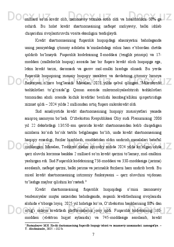 milliard   so‘m   kredit   olib,   zamonaviy   texnika   sotib   oldi   va   hosildorlikni   30%   ga
oshirdi.   Bu   holat   kredit   shartnomasining   nafaqat   moliyaviy,   balki   ishlab
chiqarishni rivojlantiruvchi vosita ekanligini tasdiqlaydi.
Kredit   shartnomasining   fuqarolik   huquqidagi   ahamiyatini   baholaganda
uning   jamiyatdagi   ijtimoiy   adolatni   ta’minlashdagi   rolini   ham   e’tibordan   chetda
qoldirib   bo‘lmaydi.   Fuqarolik   kodeksining   8-moddasi   (tenglik   prinsipi)   va   17-
moddasi   (mulkdorlik   huquqi)   asosida   har   bir   fuqaro   kredit   olish   huquqiga   ega,
lekin   kredit   tarixi,   daromadi   va   garov   mol-mulki   hisobga   olinadi.   Bu   yerda
fuqarolik   huquqining   xususiy   huquqiy   xarakteri   va   davlatning   ijtimoiy   himoya
funksiyasi   o‘zaro   bog‘lanadi.   Masalan,   2023   yilda   qabul   qilingan   “Mikrokredit
tashkilotlari   to‘g‘risida”gi   Qonun   asosida   mikromoliyalashtirish   tashkilotlari
tomonidan   aholi   orasida   kichik   kreditlar   berilishi   kambag‘allikni   qisqartirishga
xizmat qildi – 2024 yilda 2 milliondan ortiq fuqaro mikrokredit oldi.
Sud   amaliyotida   kredit   shartnomasining   huquqiy   xususiyatlari   yanada
aniqroq   namoyon   bo‘ladi.   O‘zbekiston   Respublikasi   Oliy   sudi   Plenumining   2006
yil   22   dekabrdagi   13/150-son   qarorida   kredit   shartnomasidan   kelib   chiqadigan
nizolarni   ko‘rish   bo‘rik   tartibi   belgilangan   bo‘lib,   unda   kredit   shartnomasining
haqiqiy   emasligi,   foizlar   hisoblash,   muddatidan   oldin   undirish   masalalari   batafsil
izohlangan. Masalan, Toshkent shahar iqtisodiy sudida 2024 yilda ko‘rilgan ishda
qarz oluvchi korxona bankka 2 milliard so‘m kredit qarzini to‘lamay, mol-mulkini
yashirgan edi. Sud Fuqarolik kodeksining 736-moddasi va 330-moddasiga (jarima)
asoslanib, nafaqat qarzni, balki jarima va jarimalik foizlarni ham undirib berdi. Bu
misol   kredit   shartnomasining   intizomiy   funksiyasini   –   qarz   oluvchini   vijdonan
to‘lashga majbur qilishini ko‘rsatadi. 3
Kredit   shartnomasining   fuqarolik   huquqidagi   o‘rnini   zamonaviy
tendensiyalar   nuqtai   nazaridan   baholaganda,   raqamli   kreditlashning   rivojlanishi
alohida e’tiborga loyiq. 2025 yil holatiga ko‘ra, O‘zbekiston banklarining 80% dan
ortig‘i   onlayn   kreditlash   platformalarini   joriy   qildi.   Fuqarolik   kodeksining   160-
moddasi   (elektron   hujjat   aylanishi)   va   745-moddasiga   asoslanib,   kredit
3
  Rustambayev M.H. Kredit shartnomasining fuqarolik-huquqiy tabiati va zamonaviy muammolari: monografiya. –
T.: Akademnashr, 2025. – 312 b.
7 