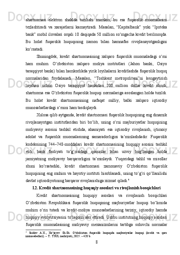 shartnomasi   elektron   shaklda   tuzilishi   mumkin,   bu   esa   fuqarolik   muomalasini
tezlashtiradi   va   xarajatlarni   kamaytiradi.   Masalan,   “Kapitalbank”   yoki   “Ipoteka
bank” mobil ilovalari orqali 10 daqiqada 50 million so‘mgacha kredit berilmoqda.
Bu   holat   fuqarolik   huquqining   zamon   bilan   hamnafas   rivojlanayotganligini
ko‘rsatadi.
Shuningdek,   kredit   shartnomasining   xalqaro   fuqarolik   muomaladagi   o‘rni
ham   muhim.   O‘zbekiston   xalqaro   moliya   institutlari   (Jahon   banki,   Osiyo
taraqqiyot banki) bilan hamkorlikda yirik loyihalarni kreditlashda fuqarolik huquq
normalaridan   foydalanadi.   Masalan,   “Toshkent   metropoliteni”ni   kengaytirish
loyihasi   uchun   Osiyo   taraqqiyot   bankidan   200   million   dollar   kredit   olindi,
shartnoma esa O‘zbekiston fuqarolik huquqi normalariga asoslangan holda tuzildi.
Bu   holat   kredit   shartnomasining   nafaqat   milliy,   balki   xalqaro   iqtisodiy
munosabatlardagi o‘rnini ham tasdiqlaydi.
Xulosa qilib aytganda, kredit shartnomasi fuqarolik huquqining eng dinamik
rivojlanayotgan   institutlaridan   biri   bo‘lib,   uning   o‘rni   majburiyatlar   huquqining
moliyaviy   asosini   tashkil   etishda,   ahamiyati   esa   iqtisodiy   rivojlanish,   ijtimoiy
adolat   va   fuqarolik   muomalasining   samaradorligini   ta’minlashdadir.   Fuqarolik
kodeksining   744–748-moddalari   kredit   shartnomasining   huquqiy   asosini   tashkil
etib,   bank   faoliyati   to‘g‘risidagi   qonunlar   bilan   uzviy   bog‘langan   holda
jamiyatning   moliyaviy   barqarorligini   ta’minlaydi.   Yuqoridagi   tahlil   va   misollar
shuni   ko‘rsatadiki,   kredit   shartnomasi   zamonaviy   O‘zbekiston   fuqarolik
huquqining eng muhim va hayotiy instituti hisoblanadi, uning to‘g‘ri qo‘llanilishi
davlat iqtisodiyotining barqaror rivojlanishiga xizmat qiladi. 4
I.2. Kredit shartnomasining huquqiy asoslari va rivojlanish bosqichlari
Kredit   shartnomasining   huquqiy   asoslari   va   rivojlanish   bosqichlari
O‘zbekiston   Respublikasi   fuqarolik   huquqining   majburiyatlar   huquqi   bo‘limida
muhim   o‘rin   tutadi   va   kredit-moliya   munosabatlarining   tarixiy,   iqtisodiy   hamda
huquqiy evolyutsiyasini to‘laqonli aks ettiradi. Ushbu institutning huquqiy asoslari
fuqarolik   muomalasining   moliyaviy   mexanizmlarini   tartibga   soluvchi   normalar
4
  Saidov   A.X.,   Xo‘jayev   Sh.Sh.   O‘zbekiston   fuqarolik   huquqida   majburiyatlar   huquqi   (kredit   va   qarz
munosabatlari). – T.: TSUL nashriyoti, 2025. – 428 b.
8 