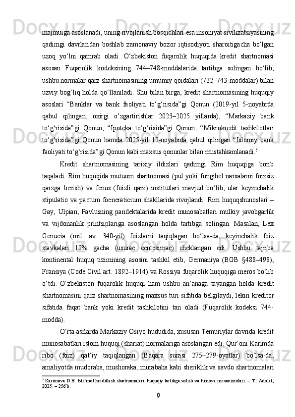majmuiga asoslanadi, uning rivojlanish bosqichlari esa insoniyat sivilizatsiyasining
qadimgi   davrlaridan   boshlab   zamonaviy   bozor   iqtisodiyoti   sharoitigacha   bo‘lgan
uzoq   yo‘lni   qamrab   oladi.   O‘zbekiston   fuqarolik   huquqida   kredit   shartnomasi
asosan   Fuqarolik   kodeksining   744–748-moddalarida   tartibga   solingan   bo‘lib,
ushbu normalar qarz shartnomasining umumiy qoidalari (732–743-moddalar) bilan
uzviy bog‘liq holda qo‘llaniladi. Shu bilan birga, kredit  shartnomasining huquqiy
asoslari   “Banklar   va   bank   faoliyati   to‘g‘risida”gi   Qonun   (2019-yil   5-noyabrda
qabul   qilingan,   oxirgi   o‘zgartirishlar   2023–2025   yillarda),   “Markaziy   bank
to‘g‘risida”gi   Qonun,   “Ipoteka   to‘g‘risida”gi   Qonun,   “Mikrokredit   tashkilotlari
to‘g‘risida”gi   Qonun   hamda   2025-yil   12-noyabrda   qabul   qilingan   “Islomiy   bank
faoliyati to‘g‘risida”gi Qonun kabi maxsus qonunlar bilan mustahkamlanadi. 5
Kredit   shartnomasining   tarixiy   ildizlari   qadimgi   Rim   huquqiga   borib
taqaladi. Rim huquqida mutuum shartnomasi  (pul yoki fungibel narsalarni foizsiz
qarzga   berish)   va   fenus   (foizli   qarz)   institutlari   mavjud   bo‘lib,   ular   keyinchalik
stipulatio   va  pactum   foeneraticium   shakllarida   rivojlandi.   Rim   huquqshunoslari   –
Gay,   Ulpian,   Pavlusning   pandektalarida   kredit   munosabatlari   mulkiy   javobgarlik
va   vijdonanlik   printsiplariga   asoslangan   holda   tartibga   solingan.   Masalan,   Lex
Genucia   (mil.   av.   340-yil)   foizlarni   taqiqlagan   bo‘lsa-da,   keyinchalik   foiz
stavkalari   12%   gacha   (usurae   centesimae)   cheklangan   edi.   Ushbu   tajriba
kontinental   huquq   tizimining   asosini   tashkil   etib,   Germaniya   (BGB   §488–498),
Fransiya (Code Civil art. 1892–1914) va Rossiya fuqarolik huquqiga meros bo‘lib
o‘tdi.   O‘zbekiston   fuqarolik   huquqi   ham   ushbu   an’anaga   tayangan   holda   kredit
shartnomasini qarz shartnomasining maxsus turi sifatida belgilaydi, lekin kreditor
sifatida   faqat   bank   yoki   kredit   tashkilotini   tan   oladi   (Fuqarolik   kodeksi   744-
modda).
O‘rta asrlarda Markaziy Osiyo hududida, xususan Temuriylar davrida kredit
munosabatlari islom huquqi (shariat) normalariga asoslangan edi. Qur’oni Karimda
ribo   (foiz)   qat’iy   taqiqlangan   (Baqara   surasi   275–279-oyatlar)   bo‘lsa-da,
amaliyotda mudoraba, mushoraka, murabaha kabi sheriklik va savdo shartnomalari
5
  Karimova D.B. Iste’mol kreditlash shartnomalari: huquqiy tartibga solish va himoya mexanizmlari. – T.: Adolat,
2025. – 256 b.
9 