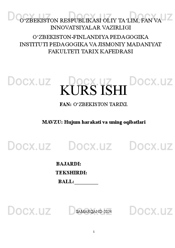 O‘ZBEKISTON RESPUBLIKASI OLIY TA‘LIM, FAN VA
INNOVATSIYALAR VAZIRLIGI
O‘ZBEKISTON-FINLANDIYA PEDAGOGIKA
INSTITUTI PEDAGOGIKA VA JISMONIY MADANIYAT
FAKULTETI TARIX KAFEDRASI
KURS ISHI
FAN:  O‘ZBEKISTON TARIXI.
MAVZU:   Hujum harakati va uning oqibatlari
BAJARDI:   
                        TEKSHIRDI:  
                         BALL:_________
                                         
 
SAMARQAND-2024
1 