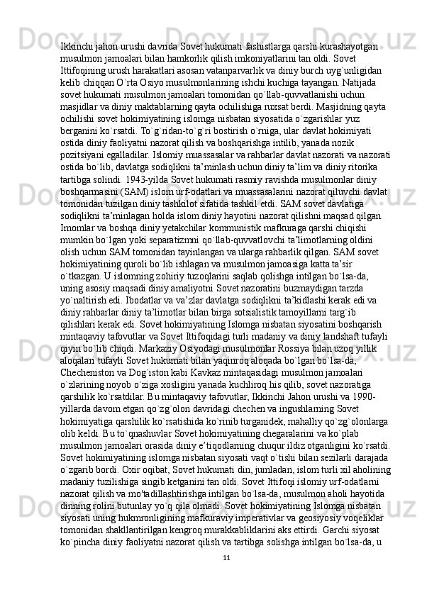 Ikkinchi jahon urushi davrida Sovet hukumati fashistlarga qarshi kurashayotgan 
musulmon jamoalari bilan hamkorlik qilish imkoniyatlarini tan oldi. Sovet 
Ittifoqining urush harakatlari asosan vatanparvarlik va diniy burch uyg`unligidan 
kelib chiqqan O`rta Osiyo musulmonlarining ishchi kuchiga tayangan. Natijada 
sovet hukumati musulmon jamoalari tomonidan qo`llab-quvvatlanishi uchun 
masjidlar va diniy maktablarning qayta ochilishiga ruxsat berdi. Masjidning qayta 
ochilishi sovet hokimiyatining islomga nisbatan siyosatida o`zgarishlar yuz 
berganini ko`rsatdi. To`g`ridan-to`g`ri bostirish o`rniga, ular davlat hokimiyati 
ostida diniy faoliyatni nazorat qilish va boshqarishga intilib, yanada nozik 
pozitsiyani egalladilar. Islomiy muassasalar va rahbarlar davlat nazorati va nazorati
ostida bo`lib, davlatga sodiqlikni ta’minlash uchun diniy ta’lim va diniy ritorika 
tartibga solindi. 1943-yilda Sovet hukumati rasmiy ravishda musulmonlar diniy 
boshqarmasini (SAM) islom urf-odatlari va muassasalarini nazorat qiluvchi davlat 
tomonidan tuzilgan diniy tashkilot sifatida tashkil etdi. SAM sovet davlatiga 
sodiqlikni ta’minlagan holda islom diniy hayotini nazorat qilishni maqsad qilgan. 
Imomlar va boshqa diniy yetakchilar kommunistik mafkuraga qarshi chiqishi 
mumkin bo`lgan yoki separatizmni qo`llab-quvvatlovchi ta limotlarning oldini ʼ
olish uchun SAM tomonidan tayinlangan va ularga rahbarlik qilgan. SAM sovet 
hokimiyatining quroli bo`lib ishlagan va musulmon jamoasiga katta ta’sir 
o`tkazgan. U islomning zohiriy tuzoqlarini saqlab qolishga intilgan bo`lsa-da, 
uning asosiy maqsadi diniy amaliyotni Sovet nazoratini buzmaydigan tarzda 
yo`naltirish edi. Ibodatlar va va’zlar davlatga sodiqlikni ta’kidlashi kerak edi va 
diniy rahbarlar diniy ta’limotlar bilan birga sotsialistik tamoyillarni targ`ib 
qilishlari kerak edi. Sovet hokimiyatining Islomga nisbatan siyosatini boshqarish 
mintaqaviy tafovutlar va Sovet Ittifoqidagi turli madaniy va diniy landshaft tufayli 
qiyin bo`lib chiqdi. Markaziy Osiyodagi musulmonlar Rossiya bilan uzoq yillik 
aloqalari tufayli Sovet hukumati bilan yaqinroq aloqada bo`lgan bo`lsa-da, 
Checheniston va Dog`iston kabi Kavkaz mintaqasidagi musulmon jamoalari 
o`zlarining noyob o`ziga xosligini yanada kuchliroq his qilib, sovet nazoratiga 
qarshilik ko`rsatdilar. Bu mintaqaviy tafovutlar, Ikkinchi Jahon urushi va 1990- 
yillarda davom etgan qo`zg`olon davridagi chechen va ingushlarning Sovet 
hokimiyatiga qarshilik ko`rsatishida ko`rinib turganidek, mahalliy qo`zg`olonlarga 
olib keldi. Bu to`qnashuvlar Sovet hokimiyatining chegaralarini va ko`plab 
musulmon jamoalari orasida diniy e’tiqodlarning chuqur ildiz otganligini ko`rsatdi.
Sovet hokimiyatining islomga nisbatan siyosati vaqt o`tishi bilan sezilarli darajada 
o`zgarib bordi. Oxir oqibat, Sovet hukumati din, jumladan, islom turli xil aholining
madaniy tuzilishiga singib ketganini tan oldi. Sovet Ittifoqi islomiy urf-odatlarni 
nazorat qilish va mo'tadillashtirishga intilgan bo`lsa-da, musulmon aholi hayotida 
dinning rolini butunlay yo`q qila olmadi. Sovet hokimiyatining Islomga nisbatan 
siyosati uning hukmronligining mafkuraviy imperativlar va geosiyosiy voqeliklar 
tomonidan shakllantirilgan kengroq murakkabliklarini aks ettirdi. Garchi siyosat 
ko`pincha diniy faoliyatni nazorat qilish va tartibga solishga intilgan bo`lsa-da, u 
11 