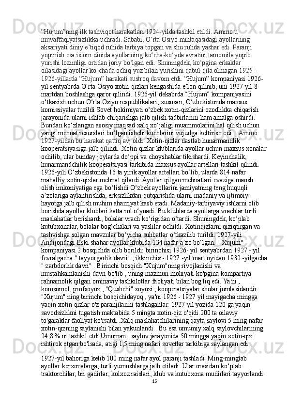 “Hujum”ning ilk tashviqot harakatlari 1924-yilda tashkil etildi. Ammo u 
muvaffaqiyatsizlikka uchradi. Sababi, O‘rta Osiyo mintaqasidagi ayollarning 
aksariyati diniy e’tiqod ruhida tarbiya topgan va shu ruhda yashar edi. Paranji 
yopinish esa islom dinida ayollarning ko‘cha-ko‘yda avratini tamomila yopib 
yurishi lozimligi ortidan joriy bo‘lgan edi. Shuningdek, ko‘pgina erkaklar 
oilasidagi ayollar ko‘chada ochiq yuz bilan yurishini qabul qila olmagan.1925–
1926-yillarda “Hujum” harakati sustroq davom etdi.  “Hujum” kompaniyasi 1926-
yil sentyabrda O‘rta Osiyo xotin-qizlari kengashida e’lon qilinib, uni 1927-yil 8-
martdan boshlashga qaror qilindi. 1926-yil dekabrda “Hujum” kompaniyasini 
o‘tkazish uchun O‘rta Osiyo respublikalari, xususan, O‘zbekistonda maxsus 
komissiyalar tuzildi Sovet hokimiyati o‘zbek xotin-qizlarini ozodlikka chiqarish 
jarayonida ularni ishlab chiqarishga jalb qilish tadbirlarini ham amalga oshirdi. 
Bundan ko‘zlangan asosiy maqsad xalq xo‘jaligi muammolarini hal qilish uchun 
yangi mehnat resurslari bo‘lgan ishchi kuchlarini vujudga keltirish edi.    Ammo 
1927-yildan bu harakat qattiq avj oldi.  Xotin-qizlar dastlab hunarmandlik 
kooperatsiyasiga jalb qilindi. Xotin-qizlar klublarida ayollar uchun maxsus xonalar
ochilib, ular bunday joylarda do‘ppi va choyshablar tikishardi. Keyinchalik, 
hunarmandchilik kooperatsiyasi tarkibida maxsus ayollar artellari tashkil qilindi. 
1926-yili O‘zbekistonda 16 ta yirik ayollar artellari bo‘lib, ularda 814 nafar 
mahalliy xotin-qizlar mehnat qilardi. Ayollar qilgan mehnatlari evaziga maosh 
olish imkoniyatiga ega bo‘lishdi O‘zbek ayollarini jamiyatning teng huquqli 
a’zolariga aylantirishda, erksizlikdan qutqarishda ularni madaniy va ijtimoiy 
hayotga jalb qilish muhim ahamiyat kasb etadi. Madaniy-tarbiyaviy ishlarni olib 
borishda ayollar klublari katta rol o‘ynadi. Bu klublarda ayollarga vrachlar turli 
maslahatlar berishardi, bolalar vrach ko‘rigidan o‘tardi. Shuningdek, ko‘plab 
kutubxonalar, bolalar bog‘chalari va yaslilar ochildi. Xotinqizlarni qiziqtirgan va 
tashvishga solgan mavzular bo‘yicha suhbatlar o‘tkazilib turildi. 1927-yili 
Andijondagi Eski shahar ayollar klubida 134 nafar a’zo bo‘lgan. " Xujum" 
kompaniyasi 2 bosqichda olib borildi: birinchisi 1926- yil sentyabrdan 1927 - yil 
fevralgacha " tayyorgarlik davri" ; ikkinchisi- 1927 -yil mart oyidan 1932 -yilgacha
" zarbdorlik davri" . Birinchi bosqich "Xujum"ning rivojlanishi va 
mustahkamlanishi davri bo'lib , uning mazmun mohiyati ko'pgina kompartiya 
rahnamolik qilgan ommaviy tashkilotlar faoliyati bilan bog'liq edi. Ya'ni , 
komsomol, profsoyuz , "Qushchi" soyuzi , kooperatsiyalar shular jumlasidandir. 
"Xujum" ning birinchi bosqichidayoq , ya'ni 1926 - 1927 yil mayigacha mingga 
yaqin xotin-qizlar o'z paranjilarini tashlaganlar. 1927-yil yozida 120 ga yaqin 
savodsizlikni tugatish maktabida 5 mingta xotin-qiz o'qidi.200 ta oilaviy 
to'garaklar faoliyat ko'rsatdi .Xalq maslahatchilarining qayta saylovi 5 ming nafar 
xotin-qizning saylanishi bilan yakunlandi . Bu esa umumiy xalq saylovchilarining 
24,8 % ni tashkil etdi.Umuman , saylov jarayonida 50 mingga yaqin xotin-qiz 
ishtirok etgan bo'lsada, atigi 1,5 ming nafari sovetlar tarkibiga saylangan edi. 
1927-yil bahoriga kelib 100 ming nafar ayol paranji tashladi. Ming-minglab 
ayollar korxonalarga, turli yumushlarga jalb etiladi. Ular orasidan ko‘plab 
traktorchilar, bri gadirlar, kolxoz raislari, klub va kutubxona mudirlari tayyorlandi. 
15