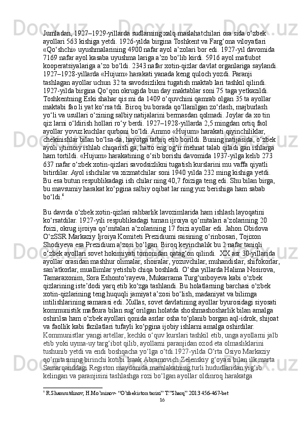 Jumladan, 1927–1929-yillarda sudlarning xalq maslahatchilari ora sida o‘zbek 
ayollari 563 kishiga yetdi. 1926-yilda birgina Toshkent va Farg‘ona viloyatlari 
«Qo‘shchi» uyushmalarining 4900 nafar ayol a’zolari bor edi. 1927-yil davomida 
7169 nafar ayol kasaba uyushma lariga a’zo bo‘lib kirdi. 5916 ayol matlubot 
kooperatsiyalariga a’zo bo‘ldi. 2343 nafar xotin-qizlar davlat organlariga saylandi. 
1927–1928-yillarda «Hujum» harakati yanada keng quloch yozdi. Paranji 
tashlagan ayollar uchun 32 ta savodsizlikni tugatish maktab lari tashkil qilindi. 
1927-yilda birgina Qo‘qon okrugida bun day maktablar soni 75 taga yetkazildi. 
Toshkentning Eski shahar qis mi da 1409 o‘quvchini qamrab olgan 35 ta ayollar 
maktabi fao li yat ko‘rsa tdi. Biroq bu borada qo‘llanilgan zo‘rlash, majburlash 
yo‘li va usullari o‘zining salbiy natijalarini bermasdan qolmadi. Joylar da xo tin 
qiz larni o‘ldirish hollari ro‘y berdi. 1927–1928-yillarda 2,5 mingdan ortiq faol 
ayollar yovuz kuchlar qurboni bo‘ldi. Ammo «Hujum» harakati qiyinchiliklar, 
chekinishlar bilan bo‘lsa-da, hayotga tatbiq etib borildi. Buning natijasida, o‘zbek 
ayoli ijtimoiy ishlab chiqarish ga, hatto eng og‘ir mehnat talab qiladi gan ishlarga 
ham tortildi. «Hujum» harakatining o‘sib borishi davomida 1937-yilga kelib 273 
637 nafar o‘zbek xotin-qizlari savodsizlikni tugatish kurslarini mu vaffa qiyatli 
bitirdilar. Ayol ishchilar va xizmatchilar soni 1940 yilda 232 ming kishiga yetdi. 
Bu esa butun respublikadagi ish chilar ning 40,7 foiziga teng edi. Shu bilan birga, 
bu mavsumiy harakat ko‘pgina salbiy oqibat lar ning yuz berishiga ham sabab 
bo‘ldi. 6
Bu davrda o‘zbek xotin-qizlari rahbarlik lavozimlarida ham ishlash layoqatini 
ko‘rsatdilar. 1927-yili respublikadagi tuman ijroiya qo‘mitalari a’zolarining 20 
foizi, okrug ijroiya qo‘mitalari a’zolarining 17 foizi ayollar edi. Jahon Obidova 
O‘zSSR Markaziy Ijroiya Komiteti Prezidiumi raisining o‘rinbosari, Tojixon 
Shodiyeva esa Prezidium a’zosi bo‘lgan. Biroq keyinchalik bu 2 nafar taniqli 
o‘zbek ayollari sovet hokimiyati tomonidan qatag‘on qilindi.  XX asr 30-yillarida 
ayollar orasidan mashhur olimalar, shoiralar, yozuvchilar, muhandislar, shifokorlar,
san’atkorlar, muallimlar yetishib chiqa boshladi. O‘sha yillarda Halima Nosirova, 
Tamaraxonim, Sora Eshonto‘rayeva, Mukarrama Turg‘unboyeva kabi o‘zbek 
qizlarining iste’dodi yarq etib ko‘zga tashlandi. Bu holatlarning barchasi o‘zbek 
xotin-qizlarining teng huquqli jamiyat a’zosi bo‘lish, madaniyat va bilimga 
intilishlarining samarasi edi. Xullas, sovet davlatining ayollar byurosidagi siyosati 
kommunistik mafkura bilan sug‘orilgan holatda shoshmashosharlik bilan amalga 
oshirilsa ham o‘zbek ayollari qonida asrlar osha to‘planib borgan aql-idrok, shijoat 
va faollik kabi fazilatlari tufayli ko‘pgina ijobiy ishlarni amalga oshirdilar. 
Kommunistlar yangi artellar, kechki o‘quv kurslari tashkil etib, unga ayollarni jalb 
etib yoki uyma-uy targ‘ibot qilib, ayollarni paranjidan ozod eta olmasliklarini 
tushunib yetdi va endi boshqacha yo‘lga o‘tdi.1927-yilda O‘rta Osiyo Markaziy 
qo‘mitasining birinchi kotibi Isaak Abramovich Zelenskiy g‘oyasi bilan ilk marta 
Samarqanddagi Registon maydonida mamlakatning turli hududlaridan yig‘ib 
kelingan va paranjisini tashlashga rozi bo‘lgan ayollar oldinroq harakatga 
6
  R.Shamsutdinov, H.Mo’minov- “O’zbekiston tarixi” T:”Sharq” 2013 456-467-bet
16 