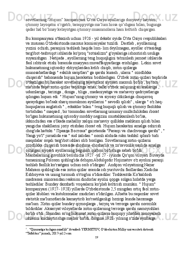 sovetlarning “Hujum” kampaniyasi O‘rta Osiyo ayollariga dunyoviy hayotni, 
ijtimoiy layoqatni o‘rgatib, taraqqiyotga ma’lum hissa qo‘shgani bilan, bugunga 
qadar hal bo‘lmay kelayotgan ijtimoiy muammolarni ham keltirib chiqargan.
Bu kompaniyani o'tkazish uchun 1926 - yil dekabr oyida O'rta Osiyo respublikalari
va xususan O'zbekistonda maxsus komissiyalar tuzildi.  Dastlab , ayollarning 
yuzini ochish, paranjini tashlash haqida lom- lim deyilmagan, ayollar o'rtasidagi 
targ'ibot-tashviqot ishlarida ko'proq "sotsializm" g'oyalariga ishontirish usuliga 
suyanishgan . Natijada , ayollarning teng huquqligini ta'minlash jamoat ishlarida 
faol ishtirok etishi borasida muayyan muvaffaqiyatlarga erishilgan . Lekin sovet 
hukumatining iqtisodiy ehtiyojlaridan kelib chiqib, xotin-qizlarga 
munosabatlardagi " eskilik sarqitlari" ga qarshi kurash , ularni " ozodlikka 
chiqarish" bahonasida hujum harakatini boshlashgan. O'zbek xotin-qizlari taqdirida
o'tkazilgan bu harakat sovetlarning tajavuzkor siyosati maxsuli bo'lib , bu tom 
ma'noda faqat xotin-qizlar taqdiriga emas, balki o'zbek xalqining an'analariga , 
udumlariga , tarixiga , diniga , tiliga , madaniyatiga va ma'naviy qadriyatlariga 
qilingan hujum edi. " Hujum"ning ijtimoiy va siyosiy ildizlariga chuqurroq 
qaraydigan bo'lsak sharq musulmon ayollarini " savodli qilish" , ularga " o'z haq-
huquqlarini anglatish " , erkaklar bilan " teng huquqli qilish va ijtimoiy faolikka 
tortishdan " maqsad , bir tomondan sovetlarning umumiy mulkchilikdan iborat 
bo'lgan hukumatining iqtisodiy moddiy negizini mustahkamlash bo'lsa, 
ikkinchidan esa o'lkada mahalliy xalqni ma'naviy qullikka mahkum qilish bilan 
yangicha shakllarini joriy etishdan iborat edi. Hujum harakatini amalga oshirish 
chog'ida hattoki "  Правда   Востока " gazetasida "Paranji va chachvonga qarshi" , " 
Yangi yo'l" jurnalida esa " sud zalidan " nomli alohida rukn tashkil qilinib turli 
maqolalar orqali targ'ibot ishlari olib borilgan. Sovetlarning xotin-qizlarni 
ozodlikka chiqarish borasida shoshma-shosharlik va zo'ravonlik usulida amalga 
oshirgan siyosati ayollarning begunoh qurbon bo'lishiga sabab bo'ldi . 
Manbalarning guvohlik berishicha 1927 -yil 27 - iyunda Qo'qon viloyati Buvayda 
tumanining Poloson qishlog'ida dehqon Abdulqodir Hojimatov o'z ayolini paranji 
tashlab faollik ko'rsatgani uchun osib o'ldirgan 7
. Andijon viloyatining Nazar 
Mahram qishlog'ida esa xotin-qizlar orasida ish yurituvchi faollardan Xadicha 
Eshboyeva va uning turmush o'rtog'ini o'ldiradilar. Toshkentda Ko'kaldosh 
madrasasi minorasidan reaksion dindorlar ayolni qopga solgan holatda yerga 
tashladilar. Bunday daxshatli voqealarni ko'plab keltirish mumkin. " Hujum" 
kompaniyasi (1927- 1928) yillarda O'zbekistonda 2,5 mingdan ortiq faol xotin-
qizlar klublari va kutubxonalar mudirlari o'ldirilgan. Albatta bu raqamlar sovet 
statistik ma'lumotlarida kamaytirib ko'rsatilganligi hozirgi kunda hammaga 
ma'lum. Xotin-qizlar bunday qiynoqlarga , tazyiq va terrorga qarshi norozilik 
bildirdilar. Aksariyat viloyatlarda xotin-qizlarning terrorga qarshi namoyishlari 
bo'lib o'tdi. Shundan so'ng hukumat xotin-qizlarni huquqiy jihatdan ximoyalash 
ishlarini kuchaytirishga majbur bo'ldi. Birgina 1928- yilning o'zida ayollarga 
7
  .  “Qimmatga tushgan ozodlik” Avazbek YERMETOV, O‘zbekiston Milliy universiteti dotsenti 
“Tafakkur” jurnali, 2017-yil 2-son
19 