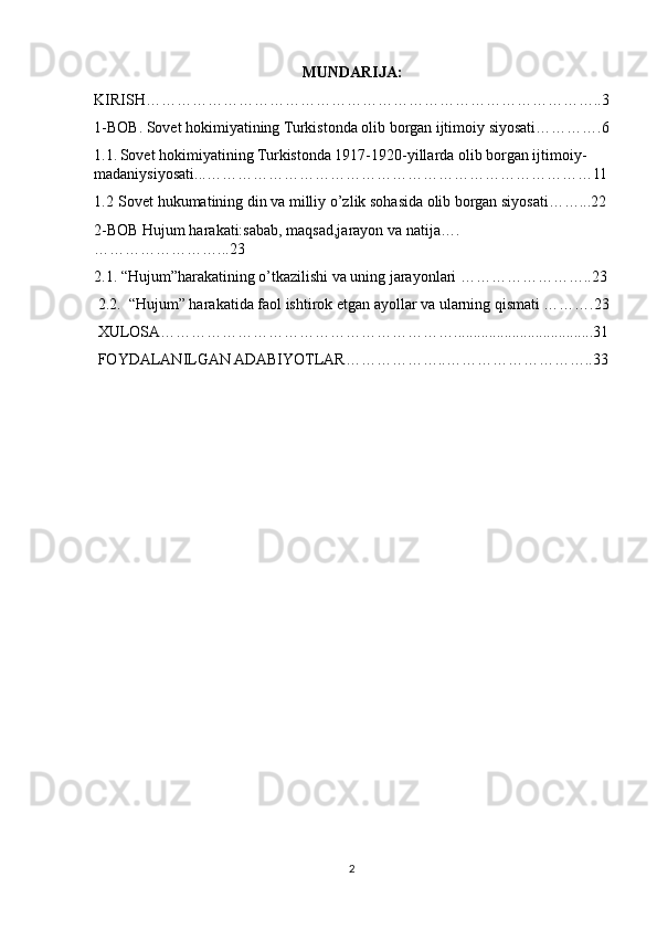 MUNDARIJA:
KIRISH……………………………………………………………………………..3
1-BOB. Sovet hokimiyatining Turkistonda olib borgan ijtimoiy siyosati………….6
1.1.   Sovet hokimiyatining Turkistonda 1917-1920-yillarda olib borgan ijtimoiy-
madaniysiyosati...…………………………………………………………………11
1.2   Sovet hukumatining din va milliy o’zlik sohasida olib borgan siyosati……...22
2-BOB Hujum harakati:sabab, maqsad,jarayon va natija….
……………………...23 
2.1. “Hujum”harakatining o’tkazilishi va uning jarayonlari ……………………..23
 2.2.  “Hujum” harakatida faol ishtirok etgan ayollar va ularning qismati ……….23
 XULOSA…………………………………………………....................................31
 FOYDALANILGAN ADABIYOTLAR………………..………………………..33
2 