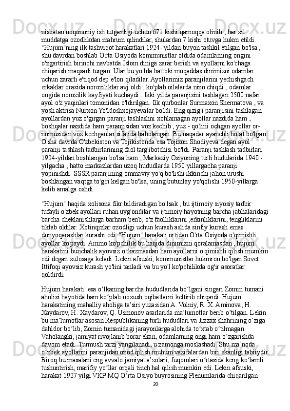 nisbatan noqonuniy ish tutganligi uchun 671 kishi qamoqqa olinib , har xil 
muddatga ozodlikdan mahrum qilindilar, shulardan 7 kishi otuvga hukm etildi.  
"Hujum"ning ilk tashviqot harakatlari 1924- yildan buyon tashkil etilgan bo'lsa , 
shu davrdan boshlab O'rta Osiyoda kommunistlar oldida odamlarning ongini 
o'zgartirish birinchi navbatda Islom diniga zarar berish va ayollarni ko'chaga 
chiqarish maqsadi turgan. Ular bu yo'lda hattoki muqaddas dinimizni odamlar 
uchun zararli e'tiqod dep e'lon qiladilar. Ayollarimiz paranjilarini yechishgach 
erkaklar orasida noroziliklar avj oldi , ko'plab oilalarda nizo chiqdi , odamlar 
ongida norozilik kayfiyati kuchaydi . Ikki yilda paranjisini tashlagan 2500 nafar 
ayol o'z yaqinlari tomonidan o'ldirilgan. Ilk qurbonlar Surmaxon Shermatova , va 
yosh aktrisa Nurxon Yo'ldoshxojayevalar bo'ldi. Eng qizig'i paranjisini tashlagan 
ayollardan yuz o'girgan paranji tashlashni xohlamagan ayollar nazdida ham , 
boshqalar nazdida ham paranjisidan voz kechib , yuz - qo'lini ochgan ayollar or- 
nomusidan voz kechganlar sifatida baholangan. Bu naqadar ayanchli holat bo'lgan .
O'sha davrda O'zbekiston va Tojikistonda esa Tojixon Shodiyeva degan ayol 
paranji tashlash tadbirlarining faol targ'ibotchisi bo'ldi. Paranji tashlash tadbirlari 
1924-yildan boshlangan bo'lsa ham , Markaziy Osiyoning turli hudularida 1940 - 
yilgacha , hatto markazlardan uzoq hududlarda 1950 yillargacha paranji 
yopinishdi. SSSR paranjining ommaviy yo'q bo'lishi ikkinchi jahon urushi 
boshlangan vaqtga to'g'ri kelgan bo'lsa, uning butunlay yo'qolishi 1950-yillarga 
kelib amalga oshdi. 
"Hujum" haqida xolisona fikr bildiradigan bo'lsak , bu ijtimoiy siyosiy tadbir 
tufayli o'zbek ayollari ruhan uyg'ondilar va ijtimoiy hayotning barcha jabhalaridagi
barcha cheklanishlarga barham berib, o'z faolliklarini ,erkinliklarini, tengliklarini 
tiklab oldilar. Xotinqizlar ozodligi uchun kurash aslida sinfiy kurash emas 
dunyoqarashlar kurashi edi. "Hujum" harakati ortidan O'rta Osiyoda o'qimishli 
ayollar ko'paydi. Ammo ko'pchilik bu haqida dinimizni qoralamasdan , hujum 
harakatini bunchalik ayovsiz o'tkazmasdan ham ayollarni o'qimishli qilish mumkin
edi degan xulosaga keladi. Lekin afsuski, kommunistlar hukmron bo'lgan Sovet 
Ittifoqi ayovsiz kurash yo'lini tanladi va bu yo'l ko'pchilikda og'ir asoratlar 
qoldirdi.
Hujum harakati  esa o lkaning barcha hududlarida bo lgani singari Zomin tumani ʻ ʻ
aholisi hayotida ham ko plab noxush oqibatlarni keltirib chiqardi. Hujum 	
ʻ
harakatining mahalliy aholiga ta’siri yuzasidan A. Volniy, R. X. Aminova, H. 
Xaydarov, H. Xaydarov, Q. Usmonov asarlarida ma’lumotlar berib o tilgan. Lekin 	
ʻ
bu ma’lumotlar asosan Respublikaning turli hududlari va Jizzax shahrining o ziga 	
ʻ
dahldor bo lib, Zomin tumanidagi jarayonlarga alohida to xtab o tilmagan. 	
ʻ ʻ ʻ
Vaholangki, jamiyat rivojlanib borar ekan, odamlarning ongi ham o zgarishda 	
ʻ
davom etadi. Turmush tarzi yangilanadi, u zamonga moslashadi. Shu ma’noda 
o zbek ayollarini paranjidan ozod qilish muhum vazifalardan biri ekanligi tabiiydir.	
ʻ
Biroq bu masalani eng avvalo jamiyat a’zolari, fuqorolari o rtasida keng ko lamli 	
ʻ ʻ
tushuntirish, marifiy yo llar orqali tinch hal qilish mumkin edi. Lekin afsuski, 	
ʻ
harakat 1927 yilgi VKP MQ O rta Osiyo buyrosining Plenumlarida chiqarilgan 	
ʻ
20 