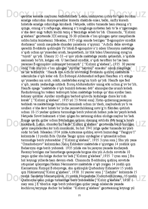 qarorlar asosida majburan tezlashtiriladi. Lekin, mohiyatan ijobiy bo lgan bu ishni ʻ
amalga oshirishni dunyoqarashlar kurashi shaklida emas, balki, sinfiy kurash 
holatida amalga oshirishga kirishadi. Natijada, ushbu tumanda ham otaning o z 	
ʻ
qiziga, erning o z rafiqasiga, akaning o z singlisiga nisbatan hali to la o zgarmagan	
ʻ ʻ ʻ ʻ
o sha davr ongi tufayli kuchli taziq o tkazishga sabab bo ldi. Chunonchi, “Kolxoz 	
ʻ ʻ ʻ
g alabasi” gazetasida XX asrning 20-30-yillarida e’lon qilingan qator maqollarida 
ʻ
ushbu holni kuzatamiz. Masalan, 1935-yilgi sonida berilgan “Begimqulov ozodlik 
dushmani” nomli maqolada shunday jumalarni o qiymiz: “Achchi daha sovetiga 	
ʻ
qarashli Beshkubi qishloqlik Yo’ldosh Begimqulov o z oilasi Ulanoyni maktabga 	
ʻ
o qish uchun qo ymasdan urush, haqoratlash, zo rlik bilan Ulanoyning oyog ini 	
ʻ ʻ ʻ ʻ
“tuyub” qo ydi. Ulanoy 32-33 –o quv yilida maktabga yaxshi qatnashib, o qishda 	
ʻ ʻ ʻ
namunali bo lib, kelgan edi. U harchand ozodlik, o qish tarofdori bo lsa ham 
ʻ ʻ ʻ
yaramas Begimqulov imkoniyat bermaydi”.[ “Kolxoz g alabasi”, 1935. 30 yanvar 	
ʻ
soni] Yoki shu yili e’lon qilingan “Ayollar “hayvon” emasku” nomli maqolaga 
na’zar tashlaylik: “Hanifa opa Achchi sovetidagi Beshkubi qishloq maktabida 
udarnikcha o qib kelar edi. Eri Boboqul Abdurashid rafiqasi Hanifani o z erkiga 	
ʻ ʻ
qo ymasdan uni urub, sokib, maktabdan ayog ini tiyib qo ydi. Hanifa opa faol 	
ʻ ʻ ʻ
o qib, yaxshi yashashga intiladi. Biroq Abdurashidov uning erki uchun g ov bo lib,
ʻ ʻ ʻ
Hanifa opaga “maktabda o qib buzulib ketasan deb” ahmoqlarcha urunib keladi. 	
ʻ
Rashidovning bu teskari tashviqoti bilan maktabga boshqa qo shni ayollar ham 	
ʻ
kelmay qoldilar. Ayollar ozodligini barbod qiluvchi kishilarga chora ko rish 	
ʻ
kerak”.[ “Kolxoz g alabasi”, 1935 yil 23 fevral soni] Xotin-qizlarning paranjini 	
ʻ
tashlash va maktablarga borishini taminlash uchun zo rlash, majburlash yo li va 	
ʻ ʻ
usullari o sha davr holati bo yicha jamoatchilikning noto g ri fikridan qutilish 	
ʻ ʻ ʻ ʻ
uchun 10-15 yashar qizlarni turmushga berib yuborish hollari juda ko payib ketadi.	
ʻ
Natijada Sovet hukumati o zlari qilgan bu xatoning oldini olishga majbur bo ladi. 	
ʻ ʻ
Bunga qarshi qizlar uchun beriladigan qalinni ularning sotilishi deb tamg a bosib 	
ʻ
kurashadi. Lekin, shunday bo lsada “Kolxoz g alabasi” gazetasida berib borilgan 	
ʻ ʻ
qator maqolalardan ko rish mumkinki, bu hol 1941 yilga qadar tumanda ko plab 	
ʻ ʻ
sodir bo ladi. Masalan 1934 yilda Axtaxona qishloq soveti huzuridagi “Yangiyo l” 	
ʻ ʻ
kolxozida 13 yoshli Bibi Oyisha Tangir qizini uyidagilar o qitmaslik uchun 	
ʻ
turmushga berib yuboradilar. [“Kolxoz g alabasi”, 1935.3 iyun soni.] Shu yili yana	
ʻ
“Oxunboboyev” kolxozidan Xaliq Eshbekov maktabda o qiyotgan 14 yoshlik qizi 	
ʻ
Baharoyni erga berib yuboradi. 1935 yilida esa bu jarayon yanada kuchayadi. 
Rasmiy berilgan ma’lumotlarga qaraqanda birgina shu yili Achchi sovetida 10 
yaqin qizlar shu holga duchor bo ladi.[“Kolxoz g alabasi”,1935. 7 iyun soni.] Bu 	
ʻ ʻ
hol keyingi yillarda ham davom etadi. Chunonchi Beshbuloq qishloq sovetida 
istiqomat qilayotgan Hakim Narmuratov maktabda o qib yurgan 14 yoshli qizi 	
ʻ
Karmatoyni Roziqul Boboyevga, shu qishloqlik Qurbonboy Eshmatov 15 yoshli 
qizi Hikmatoyni[“Koloz g alabasi”, 1938. 31 yanvar soni.] “Zarbdor” kolxozida 15	
ʻ
yoshli Saodatoy Mamatqulova, 11 yoshli Norpashsha Xudoyberdiyevani, 15 yoshli
Qumrioyni qalin puliga turmushga berib yuboradilar.[“Koloz g alabasi”, 1938. 1 	
ʻ
may soni.] E’tiborlisi erga berib yuborilgan qizlar yangi oilalarida yanada 
kuchliroq tazyiqqa duchor bo ladilar. “Kolxoz g alabasi” gazetasining keyingi yil 	
ʻ ʻ
21 