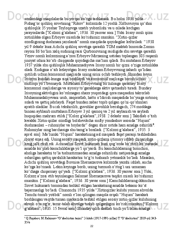 sonlaridagi maqolalarda bu yorqin ko zga tashlanadi. Bu holni 1936 yilda ʻ
Pishag or qishloq sovetining “Rikov” kolxozida 12 yoshli Xolbuvioyni qo shni 	
ʻ ʻ
qishloqlik 35 yoshar Toyloqovga uzatib yuborilishi va u oilada kechgan 
jarayonlarda.[“Kolxoz g alabasi”, 1936. 30 yanvar soni.] Yoki Irisoy ismli qizni 	
ʻ
xotinlikka olgan Erboyev misolida ko rishimiz mumkin. “Xotin-qizlar 	
ʻ
ozodligining dushmani jazolandi” nomli maqolada quyidagilar keltiriladi: “1938 
yil 9 dekabr kuni Achchi qishloq sovetiga qarashli TOM maktab binosida Zomin 
rayoni 86 bo lim xalq sudining raisi Qurbonovning raisligida shu savetga qarashli 	
ʻ
Yezov nomli kolxozining a’zosi Erboyev Mirzaning ustidan toplangan 303 raqamli
jinoyat ishini ko rib chiqqanda quyidagicha ma’lum qiladi. Bu mutaham Erbayov 	
ʻ
1937 yilda shu qishloqlik Muhammadiyeva Irisoy nomli bir qizni o ziga xotinlikka	
ʻ
oladi. Endigina o sib kelayotgan Irisoy mutaham Erboyevning zaharli qo lidan 	
ʻ ʻ
qutilish uchun komsomol majlisida uning sirini ochib tashlaydi. Shundan keyin 
Irisoyni kundan-kunga siqa boshlaydi va komsomol majlisiga borish uchun 
mutloqo yo l bermaydi. Muttaham Erboyevning bu zulmiga qaramay Irisoy 	
ʻ
komsomol majlislariga va siyosiy to garaklarga aktiv qatnashib turadi. Bunday 	
ʻ
Irisoyning aktivligini ko rolmagan shaxs yuqoridagi qora maqsadini takrorlab 	
ʻ
Muhammadaliyevani urub, xaqoratlab, hatto o ldirish maqsadida bo yniga sirtmoq 	
ʻ ʻ
soladi va qattiq jabrlaydi. Faqat bundan xabar topib qolgan qo ni-qo shnilari 	
ʻ ʻ
ajratib oladilar. Bu ish tekshirilib, guvohlar guvohlik berishgach, 274 moddaga 
binoan ayblanib muttaham Erboyev 3 yil qamoq va 2 yil saylanish va saylash 
huquqidan mahrum etildi.[“Koloz g alabasi”,1938. 2 dekabr soni.] Takidlab o tish 	
ʻ ʻ
kerakki Xotin-qizlar ozodligi bolshevikcha sinfiy yondashuv asosida “Hujum” 
dushmanlari – ruhoniylar va boylardir” degan shior ostida ham amalga oshirildi 8
. 
Ruhoniylar ning barchasiga shu tamg a bosiladi. [“Kolxoz g alabasi”, 1935. 3 
ʻ ʻ
aprel son]. Ma’lumki “Hujum” harakatining asl maqsadi faqat paranji tashlashdan 
iborat emas edi. Uning asosiy maqsadi xotin-qizlarni ijtimoiy ishlab chiqarishga 
keng jalb etish edi. Achinarlisi Sovet hukumati buni qog ozda bo rtirib ko rsatsada 	
ʻ ʻ ʻ
amalda ko plab kamchiliklarga yo l qo yardi. Bu kamchiliklarning birinchisi, 	
ʻ ʻ ʻ
aholiga harakatni to la tushuntirmasdan amalga oshirilishi natijasidagi amalga 	
ʻ
oshirilgan qattiq qarshilik harakatini to g ri tushunib yetmaslik bo ladi. Masalan, 	
ʻ ʻ ʻ
Achchi qishloq sovetdagi Buvnisa Shernazarova kolxozda yaxshi ishlab, ancha 
ko zga ko rinadi. Lekin keyinga borib, uning turmush o rtog i uni umuman 	
ʻ ʻ ʻ ʻ
ko chaga chiqarmay qo yadi. [“Kolxoz g alabasi”, 1936. 30 yanvar soni.] Yoki, 
ʻ ʻ ʻ
Kolxoz a’zosi etib tayinlangan Salomat Shernazarova taqdiri misoli ko rishimiz 	
ʻ
mumkin. [“Kolxoz g alabasi”, 1936. 30 yavar soni.] Kamchiliklarning ikkinchisi 	
ʻ
Sovet hukumati tomonidan tashkil etilgan harakatning amalda bekami-ko st 	
ʻ
bajarmasligi bo ladi. Chunonchi 1935 yilda “Xotinqizlar kulubi yomon ahvolda. 	
ʻ
Tomchi-tomib yotibdi” nomli e’lon qilingan maqola orqali “Hujum” harakati 
boshlangan vaqtda tuman markazida tashkil etilgan asosiy xotin-qizlar kulubining 
ahvoli o ta og ir, tamir-talab ahvolga tushib qolganligini ko rish mumkin.[“Kolxoz 	
ʻ ʻ ʻ
g alabasi”, 1935. 15 fevral soni] Shunday qilib dastlab tinch yo l bilan amalga 	
ʻ ʻ
8
  Q.Rajabov, M.Rahimov-“O’zbekiston tarixi” 2-kitob (1917-1991-yillar) T:”O’zbekiston” 2019-yil 343-
35-b
22 