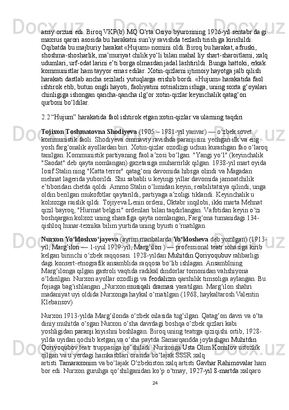 asriy orzusi edi. Biroq VKP(b) MQ O‘rta Osiyo byurosining 1926-yil sentabr da gi
maxsus qarori asosida bu harakatni sun’iy ravishda tezlash tirish ga kirishildi. 
Oqibatda bu majburiy harakat «Hujum» nomini oldi. Biroq bu harakat, afsuski, 
shoshma-shosharlik, ma’muriyat chilik yo‘li bilan mahal liy shart-sharoitlarni, xalq
udumlari, urf-odat larini e’ti borga olmasdan jadal lashtirildi. Bunga hattoki, erkak 
kommunistlar ham tayyor emas edilar. Xotin-qizlarni ijtimoiy hayotga jalb qilish 
harakati dastlab ancha sezilarli yutuqlarga erishib bordi. «Hujum» harakatida faol 
ishtirok etib, butun ongli hayoti, faoliyatini sotsializm ishiga, uning soxta g‘oyalari
chinligiga ishongan qancha-qancha ilg‘or xotin-qizlar keyinchalik qatag‘on 
qurboni bo‘ldilar.
2.2 “Hujum” harakatida faol ishtirok etgan xotin-qizlar va ularning taqdiri
Tojixon Toshmatovna Shodiyeva   (1905 – 1981-yil yanvar) — o zbek sovet ʻ
kommunistik faoli. Shodiyeva ommaviy ravishda paranjisini yechgan ilk va eng 
yosh farg onalik ayollardan biri. Xotin-qizlar ozodligi uchun kurashgan fao o laroq	
ʻ ʻ
tanilgan. Kommunistik partiyaning faol a zosi bo lgan. "Yangi yo l" (keyinchalik 	
ʼ ʻ ʻ
"Saodat" deb qayta nomlangan) gazetasiga muharrirlik qilgan. 1938-yil mart oyida 
Iosif Stalin ning "Katta terror" qatag oni davomida hibsga olindi va Magadan 	
ʻ
mehnat lagerida yuborildi. Shu sababli u keyingi yillar davomida jamoatchilik 
e tiboridan chetda qoldi. Ammo Stalin o limidan keyin, reabilitatsiya qilindi, unga 	
ʼ ʻ
oldin berilgan mukofotlar qaytarildi, partiyaga a zoligi tiklandi. Keyinchalik u 	
ʼ
kolxozga raislik qildi. Tojiyeva   Lenin ordeni, Oktabr inqilobi, ikki marta Mehnat 
qizil bayroq, "Hurmat belgisi" ordenlari bilan taqdirlangan. Vafotidan keyin o zi 	
ʻ
boshqargan kolxoz uning sharafiga qayta nomlangan, Farg ona tumanidagi 134-	
ʻ
qishloq hunar-texnika bilim yurtida uning byusti o rnatilgan.	
ʻ
Nurxon Yo ldoshxo jayeva	
ʻ ʻ   (ayrim manbalarda   Yo ldosheva	ʻ   deb yozilgan) (1913-
yil,   Marg’ilon   — 1-iyul 1929-yil,   Marg’ilon   )   — professional   teatr   sohasiga kirib 
kelgan birinchi o zbek raqqosasi. 1928-yildan	
ʻ   Muhitdin Qoriyoqubuv  rahbarligi 
dagi konsert-etnografik ansamblida raqqosa bo lib ishlagan. Ansamblning 	
ʻ
Marg ilonga qilgan gastroli vaqtida radikal dindorlar tomonidan vahshiyona 	
ʻ
o ldirilgan. Nurxon ayollar ozodligi va	
ʻ   feodalizm   qarshilik timsoliga aylangan. Bu 
fojiaga bag ishlangan „Nurxon	
ʻ   musiqali dramasi   yaratilgan. Marg ilon shahri 	ʻ
madaniyat uyi oldida Nurxonga haykal o rnatilgan (1968, haykaltarosh Valentin 	
ʻ
Klebansov)
Nurxon 1913-yilda Marg‘ilonda o‘zbek oilasida tug‘ilgan. Qatag‘on davri va o‘ta 
diniy muhitda o‘sgan Nurxon o‘sha davrdagi boshqa o‘zbek qizlari kabi 
yoshligidan   paranji   kiyishni boshlagan. Biroq uning teatrga qiziqishi ortib, 1928-
yilda uyidan qochib ketgan va o sha paytda Samarqandda joylashgan	
ʻ   Muhitdin 
Qoriyoqubov   teatr truppasiga qo shiladi. Nurxonga
ʻ   Usta Olim Komilov   ustozlik 
qilgan va u yerdagi hamkasblari orasida bo‘lajak SSSR xalq 
artisti   Tamaraxonim   va bo‘lajak O‘zbekiston xalq artisti   Gavhar Rahimovalar   ham 
bor edi. Nurxon guruhga qo shilganidan ko p o tmay,	
ʻ ʻ ʻ   1927-yil 8-martda   xalqaro 
24 