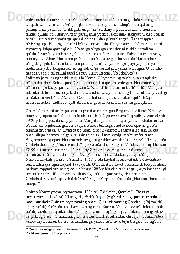 xotin-qizlar kunini nishonlashda boshqa raqqosalar bilan birgalikda sahnaga 
chiqadi va o zlariga qo yilgan ijtimoiy mavqega qarshi chiqib, ochiqchasiga ʻ ʻ
paranjilarini yechadi. Tirikligida unga tez-tez   diniy aqidaparastlar   tomonidan 
tahdid qilinar edi, ular Nurxon paranjisini yechib, aktrisalik faoliyatini olib borish 
orqali ijtimoiy me yorlarga qarshi chiqqanidan g azablangan. 	
ʼ ʻ Raqs truppasi 
o‘zining tug‘ilib o‘sgan shahri Marg‘ilonga tashrif buyurganida, Nurxon oilasini 
ziyorat qilishga qaror qiladi. Xolasiga o‘rgangan raqslarini tushib beradi va 
qo‘shiqlarini kuylab beradi, shundan so‘ng xolasi uni akasi Salixo‘ja qidirayotga 
nini aytadi. Akasi Nurxonni pichoq bilan kutib turgan bir vaqtda Nurxon ko z 	
ʻ
o ngida paydo bo lishi bilan uni pichoqlab o ldirgan. Voqea joyiga politsiya 	
ʻ ʻ ʻ
hodimlari yetib kelganidan so‘ng Salixo‘ja darhol jinoyatini tan olgan. U qotillik 
qasddan sodir etilganini tasdiqlagan, ularning otasi Yo ldoshxo ja 	
ʻ ʻ
Salimxo jaev,	
ʻ   mingboshi   va mulla Kamol G iyosovning talabi bilan singlisini 	ʻ
o ldirish uchun Solixo jani Qur’on nomi bilan qasam ichtirgan. Nurxonning 	
ʻ ʻ
o limining ertasiga jamoat maydonida katta dafn marosimi bo lib o tdi. Minglab 
ʻ ʻ ʻ
odamlar dafn marosimiga tashrif buyurishdi va ayollar uning   tobuti   oldida yuzidagi
pardalarini yechib tashladilar. Oxir-oqibat uning otasi va ukasi qotillikdagi 
ishtiroki uchun sudlanib, qatl etildi, mingboshi va mulla esa surgun qilindi.
Opasi Nurxon bilan birga teatr truppasiga qo‘shilgan Begimxon Alisher Navoiy 
nomidagi opera va balet teatrida aktrisalik faoliyatini muvaffaqiyatli davom ettirdi.
1929-yilning yozida raqs jamoasi Marg‘ilonga tashrif buyurganida, ikkalasini ham 
o ldirilishi rejalashtirgan bir vaqtda o zlari bilmagan holda ikki opa-singil o‘z 
ʻ ʻ
oilasini ziyorat qilish niyatida bo‘lgan, biroq Begimxon isitmasi ko‘tarilib, ota-
onasinikiga bormay qolgan, shuning uchun Nurxon yolg‘iz o‘zi vafot etgan. 
Begimxonning opasi Nurxon xotirasiga bag‘ishlangan she ri 1938-yil 20-noyabrda 	
ʼ
O‘zbekistonning „Yosh leninchi“ gazetasida chop etilgan.  Vafotidan so ng Nurxon 	
ʻ
SSSR hukumati tomonidan   Tursunoy Saidzamova   singari mard sovet 
namunas i   sifatida taqdirlangan. Marg‘ilon shahrida Madaniyat uyi oldiga 
Nurxon   haykali qurilib, o‘rnatildi. 1967-yilda haykaltarosh Valentin Klevantsov 
tomonidan qurilgan   haykal 1991-yilda O zbekiston Sovet Sotsialistik Respublikasi 	
ʻ
barham topganidan so ng ko p o tmay 1993-yilda olib tashlangan; Ayollar ozodligi	
ʻ ʻ ʻ
uchun kurashni ifodalovchi yosh ayolga o‘rnatilgan yodgorlik postsovet 
O‘zbekistonda axloqsizlik deb hisoblangan .
  Farg’ona   shahrida „Nurxon“ kinoteatri 
mavjud 9
Naima Xamziyevna Aytmatova     1904-yil 7-dekabr   ,   Qorako’l   ,   Rossiya 
imperiyasi     -     1971-yil 10-avgust   ,   Bishkek   )   –   Qirg’izistondagi jamoat arbobi va 
mashhur shoir Chingiz Aytatovning onasi. Qirg’izistonning  Qorako’l (Prjevalsk) 
l   (Prjevalsk)   shahrida   tug ilgan	
ʻ   . Uning otasi Xamza Abduvaliev asli tataristonlik 
bo'lib, savdo-sotiq bilan shug'ullangan.   Uning tug’ilgan joyi Tataristonning Maska-
ra   qishlog’i   edi   . G‘azizaning onasi Sibir tatarlari oilasidan chiqqan. Hamza Abdu- 
valiev ziyoli inson bo‘lib, farzandlariga yaxshi ta’lim-tarbiya bergan. To‘ng‘ich 
9
  “Qimmatga tushgan ozodlik” Avazbek YERMETOV, O‘zbekiston Milliy universiteti dotsenti 
“Tafakkur” jurnali, 2017-yil 2-son
25 