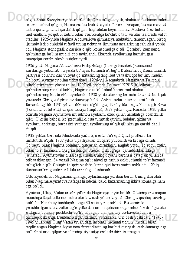 o‘g‘li Sobir Shveytsariyada tahsil olib, Qorako‘lga qaytib, shaharda ilk havaskorlar
teatrini tashkil qilgan, Naima esa bu teatrda ayol rollarini o‘ynagan, bu esa mavjud 
tartib-qoidaga dadil qarshilik qilgan. Inqilobdan keyin Hamza Abduva- liev butun 
mol-mulkini yo'qotib, xotini bilan Toshkentga ko'chib o'tadi   va   ular tez orada vafot
etadilar. 1925-yilda Nagima Abduvalieva gimnaziya maktabini tamomlagan, biroq 
ijtimoiy kelib chiqishi tufayli uning uchun ta’lim muassasalarining eshiklari yopiq 
edi. Nagima stenograflik kursida o‘qib, komsomolga o‘tdi, Qorako‘l komsomol 
qo‘mitasiga bo‘lim mudiri etib tayinlandi. Sharqda ayollarning kamsitilgan 
mavqeiga qarshi olovli nutqlar aytdi.
1926 yilda Nagima Abduvalieva Pishpekdagi (hozirgi Bishkek )komsomol 
kurslariga yuborilib   , u yerda bo‘lajak turmush o‘rtog‘i, Butunittifoq Kommunistik 
partiyasi bolsheviklar viloyat qo‘mitasining targ‘ibot va tashviqot bo‘limi mudiri 
To‘requl Aytmatov bilan uchrashadi. 1926-yil 3-sentabrda Nagima va To requl ʻ
nikohlarini rasmiylashtirdilar. 1927 yil boshida To raqul KPSS (b) viloyat 	
ʻ
qo mitasining mas ul kotibi, Nagima esa	
ʻ ʼ   Jalolobod   komsomol shahar 
qo mitasining kotibi etib tayinlandi . 1928 yilda ularning birinchi farzandi bo‘lajak 
ʻ
yozuvchi Chingiz Aytmatov dunyoga keldi. Aytmatovlar oilasida jami besh 
farzand tug'ildi: 1931 yilda - ikkinchi o'g'il Ilgiz, 1934 yilda - egizaklar: o'g'li Reva
(tez orada vafot etdi) va qizi Lusiya (inqilob), 1937 yilda - qizi Rosetta. 1920-yillar
oxirida Nagima Aymatova musulmon ayollarni ozod qilish harakatiga boshchilik 
qildi. U kelin bahosi, ko‘pxotinlilik, erta turmush qurish, bolalar, qizlar va 
ayollarni sotishga, burqasini yechgan ayollarning ta’qib qilinishiga qarshi dadil 
chiqdi.
1935-yildan beri   oila Moskvada yashab, u erda To'requl Qizil professorlar 
institutida o'qidi. 1937 yilda u partiyadan chiqarib yuborildi va hibsga olindi. 
To‘raqul bilan Nagima bolalarni qutqarish kerakligini anglab yetdi. To‘requl xotini
bilan to‘rt farzandini Qirg‘izistonga, Sheker qishlog‘iga, qarindoshlarinikiga 
jo‘natadi. Aytmatovlar oilasidagi erkaklarning deyarli barchasi qatag‘on yillarida 
otib tashlangan. 34 yoshli Nagima og‘ir ahvolga tushib qoldi, chunki to‘rt farzandi:
to‘ng‘ich o‘g‘li Chingiz to‘qqiz yoshda, kenja qizi besh yarim oylik edi. “Xalq 
dushmani”ning xotini sifatida uni ishga olishmadi.
Otto Zyudelman Nagimaning ishga joylashishiga yordam berdi. Uning sharofati 
bilan Nagima Aymatova nafaqat hisobchi, balki kazarmaning ikkita xonasiga ham 
ega bo‘ldi.
Ayniqsa , Ulug‘ Vatan urushi   yillarida   Nagimaga qiyin bo‘ldi. O‘zining arzimagan 
maoshiga faqat bitta non sotib olardi.Urush yillarida yosh Chingiz qishloq sovetiga
kotib bo‘lib ishlay boshlaydi, unga 30 sotix yer ajratiladi. Bu zaminda 
yetishtirilgan sabzavotlar og‘ir yillardan omon qolishimizga imkon berdi. Ilgiz aka 
endigina bolakay pochtachi bo‘lib ishlagan. Har qanday ob-havoda ham u 
qishloqdoshlariga frontdan kelgan xatlarni yetkazardi. O'n besh yoshida u "1941-
1945 yillardagi Ulug' Vatan urushidagi jasoratli mehnati uchun" medali bilan 
taqdirlangan.Nagima Aymatova farzandlarining har biri qiziqarli kasb-hunarga ega
bo‘lishini orzu qilgan va ularning siyosatga aralashishini istamagan.
26 