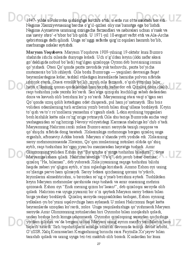 1947-   yilda   u Pokrovka qishlog'iga ko'chib o'tdi, u erda rus o'rta maktabi bor edi. 
Nagima Xamziyevnaning barcha o‘g‘il-qizlari oliy ma’lumotga ega bo‘lishdi. 
Nagima Aymatova umrining oxirigacha farzandlari va nabiralari uchun o‘rnak va 
ma’naviy obro‘-e’tibor bo‘lib qoldi.  U   1971-yil 10-avgust   vafot etdi va Ala-Archa 
qabristoniga dafn qilindi. Unga so‘nggi safarda qirg‘iz oqinlari hamroh bo‘lib, 
marhumga nolalar aytishdi.
Maryam Yoqubova . Maryam Yoqubova 1909-yilning 19-oktabr kuni Buxoro 
shahrida ishchi oilasida dunyoga keladi. Uch o‘g‘ildan keyin (ikki nafar akasi 
go‘dakligida nobud bo‘ladi) tug‘ilgan qizaloqqa Oyxon deb buvisining ismini 
qo‘yishadi.  Otasi Qo‘qonda paxta zavodida yuk tashuvchi, paxta bo‘yicha 
mutaxassis bo‘lib ishlaydi. Oila boshi Buxoroga   — yaqinlari davrasiga faqat 
bayramlardagina kelar, tashkil etiladigan kurashlarda hamisha polvon sifatida 
ishtirok etardi. Onasi eronlik bo‘lib, ziyoli oila farzandi, o‘qish-yozishni bilar, 
hatto o‘lkaning qonun-qoidalaridan ham yaxshi xabardor edi.Qizaloq doira chalib, 
raqs tushishni juda yaxshi ko‘rardi. San’atga qiziqishi kuchliligi sabab dadasidan 
doira va kavush olib berishini ko‘p so‘rardi. Maryamning otasi vaqt o‘tgan sari 
Qo‘qonda uzoq qolib ketadigan odat chiqaradi, pul ham jo‘natmaydi. Shu bois 
volidasi odamlarning turli arzlarini yozib berish bilan shug‘ullana boshlaydi. Keyin
to‘qish va to‘r ro‘mollarni yamashni o‘rganib oladi. Lekin ayolning topganlari 
besh kishilik katta oila ro‘zg‘origa yetmaydi.Oila shu tariqa Buxoroda ancha vaqt 
yashaganidan so‘ng hozirgi Navoiy viloyatidagi Karmana shahriga ko‘chib o‘tadi. 
Maryamning Halirxon ismli xolasi Buxoro amiri saroyida taniqli raqqosa va 
qo‘shiqchi sifatida dong taratadi. Xolasinikiga mehmonga borgan qizaloq unga 
ergashib, afsonaviy Arkka boradi. Maryam o‘shanda yetti yoshda edi.  Xolasining 
saroy mehmonxonasida Xorazm, Qo‘qon xonlarining xotinlari oldida qo‘shiq 
aytib, raqs tushishini ko‘rgan jiyan bu manzaradan hayratga tushadi. Amir 
Olimxonning volidasi Eshon oyi “Bu qizcha o‘yinga tushishni biladimi?”, deya 
Maryamga ishora qiladi. Halirxon savolga “Yo‘q”, deb javob berar-bermas, 
qizaloq “Ha, bilaman”, deb yuboradi.Xola jiyanining raqsga tushishni bilishi 
haqida xabari yo‘qligini aytib, o‘zini oqlashga kirishadi. Ammo Eshon oyi uning 
so‘zlariga parvo ham qilmaydi. Saroy bekasi qizchaning qornini to‘ydirib, 
kiyimlarini almashtirishni, u birozdan so‘ng o‘ynab berishini aytadi. Tushlikdan 
keyin Maryam mehmonlar qarshisida raqs tushadi va amir onasining mehrini 
qozonadi. Eshon oyi “Endi mening qizim bo‘lasan!”, deb qizaloqni saroyda olib 
qoladi. Halirxon esa uyiga jiyanisiz bir o‘zi qaytadi.Maryam saroy bekasi bilan 
birga yashay boshlaydi. Qizaloq saroyda raqqosalikdan tashqari, Eshon oyining 
yelkalari-yu bo‘ynini uqalovchiga ham aylanadi.U xolasi Halirxonni faqat katta 
bayramlarda uzoqdan ko‘rardi, xolos. Unga yaqinlashishiga qo‘yishmasdi. Maryam
saroyda Amir Olimxonning xotinlaridan biri Oyimsho bilan inoqlashib qoladi, 
undan boshqa hech kimga ishonmasdi. Oyimsho qizaloqning saroydan qochishiga 
yordam qilishni va’da bergani uchun Maryam uning ayrim maxfiy vazifalarini ham
bajarib turardi. Sirli topshiriqlarni amalga oshirish davomida taniqli davlat arbobi, 
O‘zSSR Xalq Komissarlari Kengashining birinchi raisi Fayzulla Xo‘jayev bilan 
tanishib qoladi va uning uyiga tez-tez maktub olib boradi. Kunlardan bir kuni 
27 