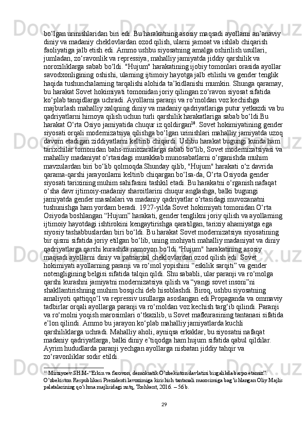 bo‘lgan urinishlaridan biri edi. Bu harakatning asosiy maqsadi ayollarni an’anaviy 
diniy va madaniy cheklovlardan ozod qilish, ularni jamoat va ishlab chiqarish 
faoliyatiga jalb etish edi. Ammo ushbu siyosatning amalga oshirilish usullari, 
jumladan, zo‘ravonlik va repressiya, mahalliy jamiyatda jiddiy qarshilik va 
noroziliklarga sabab bo‘ldi. "Hujum" harakatining ijobiy tomonlari orasida ayollar 
savodxonligining oshishi, ularning ijtimoiy hayotga jalb etilishi va gender tenglik 
haqida tushunchalarning tarqalishi alohida ta’kidlanishi mumkin. Shunga qaramay,
bu harakat Sovet hokimiyati tomonidan joriy qilingan zo‘ravon siyosat sifatida 
ko‘plab tanqidlarga uchradi. Ayollarni paranji va ro‘moldan voz kechishga 
majburlash mahalliy xalqning diniy va madaniy qadriyatlariga putur yetkazdi va bu
qadriyatlarni himoya qilish uchun turli qarshilik harakatlariga sabab bo‘ldi.Bu 
harakat O‘rta Osiyo jamiyatida chuqur iz qoldirgan 10
. Sovet hokimiyatining gender
siyosati orqali modernizatsiya qilishga bo‘lgan urinishlari mahalliy jamiyatda uzoq
davom etadigan ziddiyatlarni keltirib chiqardi. Ushbu harakat bugungi kunda ham 
tarixchilar tomonidan bahs-munozaralarga sabab bo‘lib, Sovet modernizatsiyasi va 
mahalliy madaniyat o‘rtasidagi murakkab munosabatlarni o‘rganishda muhim 
mavzulardan biri bo‘lib qolmoqda.Shunday qilib, "Hujum" harakati o‘z davrida 
qarama-qarshi jarayonlarni keltirib chiqargan bo‘lsa-da, O‘rta Osiyoda gender 
siyosati tarixining muhim sahifasini tashkil etadi. Bu harakatni o‘rganish nafaqat 
o‘sha davr ijtimoiy-madaniy sharoitlarini chuqur anglashga, balki bugungi 
jamiyatda gender masalalari va madaniy qadriyatlar o‘rtasidagi muvozanatni 
tushunishga ham yordam beradi. 1927-yilda Sovet hokimiyati tomonidan O‘rta 
Osiyoda boshlangan “Hujum” harakati, gender tenglikni joriy qilish va ayollarning
ijtimoiy hayotdagi ishtirokini kengaytirishga qaratilgan, tarixiy ahamiyatga ega 
siyosiy tashabbuslardan biri bo‘ldi. Bu harakat Sovet modernizatsiya siyosatining 
bir qismi sifatida joriy etilgan bo‘lib, uning mohiyati mahalliy madaniyat va diniy 
qadriyatlarga qarshi kurashda namoyon bo‘ldi."Hujum" harakatining asosiy 
maqsadi ayollarni diniy va patriarxal cheklovlardan ozod qilish edi. Sovet 
hokimiyati ayollarning paranji va ro‘mol yopishini “eskilik sarqiti” va gender 
notengligining belgisi sifatida talqin qildi. Shu sababli, ular paranji va ro‘molga 
qarshi kurashni jamiyatni modernizatsiya qilish va “yangi sovet insoni”ni 
shakllantirishning muhim bosqichi deb hisoblashdi. Biroq, ushbu siyosatning 
amaliyoti qattiqqo‘l va repressiv usullarga asoslangan edi.Propaganda va ommaviy
tadbirlar orqali ayollarga paranji va ro‘moldan voz kechish targ‘ib qilindi. Paranji 
va ro‘molni yoqish marosimlari o‘tkazilib, u Sovet mafkurasining tantanasi sifatida
e’lon qilindi. Ammo bu jarayon ko‘plab mahalliy jamiyatlarda kuchli 
qarshiliklarga uchradi. Mahalliy aholi, ayniqsa erkaklar, bu siyosatni nafaqat 
madaniy qadriyatlarga, balki diniy e’tiqodga ham hujum sifatida qabul qildilar. 
Ayrim hududlarda paranji yechgan ayollarga nisbatan jiddiy tahqir va 
zo‘ravonliklar sodir etildi.
10
  Mirziyoev SH.M-“Erkin va farovon, demokratik O’zbekiston davlatini birgalikda barpo etamiz”. 
O’zbekiston Respublikasi Prezidenti lavozimiga kirishish tantanali marosimiga bag’ishlangan Oliy Majlis
palatalarining qo’shma majlisidagi nutq, Toshkent, 2016. – 56 b. 
29