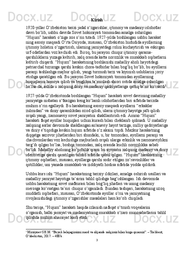 Kirish
1920-yillar O‘zbekiston tarixi jadal o‘zgarishlar, ijtimoiy va madaniy islohotlar 
davri bo‘lib, ushbu davrda Sovet hokimiyati tomonidan amalga oshirilgan 
“Hujum” harakati o‘ziga xos o‘rin tutadi. 1927-yilda boshlangan ushbu harakat 
ning asosiy maqsadi O‘rta Osiyoda, xususan, O‘zbekiston hududida ayollarning 
ijtimoiy holatini o‘zgartirish, ularning jamiyatdagi rolini kuchaytirish va eskirgan 
urf-odatlardan voz kechish edi. Biroq, bu jarayon chuqur ijtimoiy qarama-
qarshiliklarni yuzaga keltirib, xalq orasida katta norozilik va murakkab oqibatlarni 
keltirib chiqardi. “Hujum” harakatining boshlanishi mahalliy aholi hayotidagi 
patriarchal tuzumga qarshi keskin chora-tadbirlar bilan bog‘liq bo‘lib, bu ayollarni 
paranji tashlashga majbur qilish, yangi turmush tarzi va kiyinish uslublarini joriy 
etishga qaratilgan edi. Bu jarayon Sovet hokimiyati tomonidan ayollarning 
huquqlarini himoya qilish va tenglikni ta’minlash shiori ostida amalga oshirilgan 
bo‘lsa-da, aslida u xalqning diniy va madaniy qadriyatlariga qattiq ta’sir ko‘rsatdi 1
.
1927-yilda O‘zbekistonda boshlangan “Hujum” harakati sovet davrining mahalliy 
jamiyatga nisbatan o‘tkazgan keng ko‘lamli islohotlaridan biri sifatida tarixda 
muhim o‘rin egallaydi. Bu harakatning asosiy maqsadi ayollarni “erkaklar 
zulmidan” va diniy qaramlikdan ozod qilish, ularni ijtimoiy hayotga jalb qilish 
orqali yangi, zamonaviy sovet jamiyatini shakllantirish edi. Ammo “Hujum” 
harakati faqat ayollar huquqlari uchun kurash bilan cheklanib qolmadi. U mahalliy 
xalqning asrlar davomida shakllangan an'anaviy hayot tarziga, milliy qadriyatlariga
va diniy e’tiqodiga keskin hujum sifatida o‘z aksini topdi. Mazkur harakatning 
diqqatga sazovor jihatlaridan biri shundaki, u, bir tomondan, ayollarni paranji va 
chachvonlardan voz kechishga majburlash orqali ularga erkinlik va zamonaviylikni
targ‘ib qilgan bo‘lsa, boshqa tomondan, xalq orasida kuchli norozilikka sabab 
bo‘ldi. Mahalliy aholining ko‘pchilik qismi bu siyosatni xalqning madaniy va diniy
identitetiga qarshi qaratilgan tahdid sifatida qabul qilgan. “Hujum” harakatining 
ijtimoiy oqibatlari, xususan, ayollarga qarshi sodir etilgan zo‘ravonliklar va 
qotilliklar, uni yanada murakkab va ziddiyatli hodisa sifatida yodda qoldirdi.
Ushbu kurs ishi “Hujum” harakatining tarixiy ildizlari, amalga oshirish usullari va 
mahalliy jamiyat hayotiga ta’sirini tahlil qilishga bag‘ishlangan. Ish davomida 
ushbu harakatning sovet mafkurasi bilan bog‘liq jihatlari va uning madaniy 
merosga ko‘rsatgan ta’siri chuqur o‘rganiladi. Bundan tashqari, harakatning uzoq 
muddatli oqibatlari, xususan, O‘zbekistonda ayollar o‘rni va jamiyatning 
rivojlanishidagi ijtimoiy o‘zgarishlar masalalari ham ko‘rib chiqiladi.
Shu tariqa, “Hujum” harakati haqida izlanish nafaqat o‘tmish voqealarini 
o‘rganish, balki jamiyat va madaniyatning murakkab o‘zaro munosabatlarini tahlil 
qilishda muhim ahamiyat kasb etadi.
1
  Mirziyoev SH.M. “Buyuk kelajagimizni mard va olijanob xalqimiz bilan birga quramiz”. – Toshkent, 
O’zbekiston, 2017. – 488 b.
3 