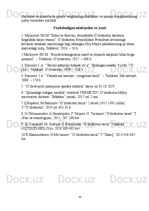 Gazetalar va plakatlarda gender tenglikning afzalliklari va paranji taqiqlanishining 
ijobiy tomonlari yoritildi.
Foydalanilgan adabiyotlar ro’yxati
1. Mirziyoev SH.M-“Erkin va farovon, demokratik O’zbekiston davlatini 
birgalikda barpo etamiz”. O’zbekiston Respublikasi Prezidenti lavozimiga 
kirishish tantanali marosimiga bag’ishlangan Oliy Majlis palatalarining qo’shma 
majlisidagi nutq, Toshkent, 2016. – 56 b. 
2.Mirziyoev SH.M. “Buyuk kelajagimizni mard va olijanob xalqimiz bilan birga 
quramiz”. – Toshkent, O’zbekiston, 2017. – 488 b. 
3. Karimov I. A. “Tarixiy xotirasiz kelajak yo’q”. Tanlangan asarlar. 9 jildli. VII 
jild. – Toshkent: O’zbekiston. 1999. – 410 b. 
4. Karimov. I.A. “Yuksak ma’naviyat – yengilmas kuch”. – Toshkent: Ma’naviyat, 
2008. – 176 b. 
5. “O’zbek ayoli paranjisini qanday tashladi” daryo.uz  01.10.2019
6. “Qimmatga tushgan ozodlik” Avazbek YERMETOV, O‘zbekiston Milliy 
universiteti dotsenti “Tafakkur” jurnali, 2017-yil 2-son
7.Q.Rajabov, M.Rahimov-“O’zbekiston tarixi” 2-kitob (1917-1991-yillar) 
T:”O’zbekiston” 2019-yil 343-35-b
8. N.Oblomurodov, A.Hazratqulov, F.Tolipov, N. Tursunov-“ О 'zbekiston tarixi” T.:
«Fan va texnologiya», 2011, 267-268-bet
9. Q. Usmonov, M. Sodiqov S. Burxonova-“O’zbekiston tarixi” Toshkent 
«IQTISOD-MOLIYA» 2016 388-401-bet
10.R.Shamsutdinov, H.Mo’minov- “O’zbekiston tarixi” T:”Sharq” 2013 456-467-
bet
30 