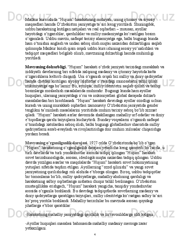 Mazkur kurs ishida “Hujum” harakatining mohiyati, uning ijtimoiy va siyosiy 
maqsadlari hamda O‘zbekiston jamiyatiga ta’siri keng yoritiladi. Shuningdek, 
ushbu harakatning kutilgan natijalari va real oqibatlari – xususan, ayollar 
hayotidagi o‘zgarishlar, qarshiliklar va milliy madaniyatga ko‘rsatilgan bosim 
o‘rganiladi. Ushbu mavzu, nafaqat tarixiy ahamiyatga ega, balki bugungi kunda 
ham o‘tmishni anglash va undan saboq olish nuqtai nazaridan dolzarbligini saqlab 
qolmoqda.Mazkur kirish qism orqali ushbu kurs ishining asosiy yo‘nalishlari va 
tadqiqot maqsadlari belgilab olinib, mavzuning dolzarbligi hamda muhimligi 
yoritiladi.
Mavzuning dolzarbligi.  “Hujum” harakati o‘zbek jamiyati tarixidagi murakkab va
ziddiyatli davrlarning biri sifatida xalqning madaniy va ijtimoiy hayotida katta 
o‘zgarishlarni keltirib chiqardi. Uni o‘rganish orqali biz milliy va diniy qadriyatlar 
hamda chetdan kiritilgan siyosiy islohotlar o‘rtasidagi munosabatni tahlil qilish 
imkoniyatiga ega bo‘lamiz. Bu, ayniqsa, milliy identitetni saqlab qolish va tashqi 
bosimlarga moslashish masalalarida muhimdir. Bugungi kunda ham ayollar 
huquqlari, ularning jamiyatdagi o‘rni va imkoniyatlari global darajada dolzarb 
masalalardan biri hisoblanadi. “Hujum” harakati davridagi ayollar ozodligi uchun 
kurash va uning murakkab oqibatlari zamonaviy O‘zbekiston jamiyatida gender 
tenglikni ta’minlash masalalarini yoritishda muhim tarixiy saboq bo‘lib xizmat 
qiladi. “Hujum” harakati asrlar davomida shakllangan mahalliy urf-odatlar va diniy
e’tiqodlarga qarshi tazyiqlarni kuchaytirdi. Bunday voqealarni o‘rganish nafaqat 
o‘tmishdagi xatolardan saboq olish, balki bugungi globallashuv sharoitida milliy 
qadriyatlarni asrab-avaylash va rivojlantirishga doir muhim xulosalar chiqarishga 
yordam beradi.
Mavzuning o’rganilganlik darajasi.   1927-yilda O‘zbekistonda bo‘lib o‘tgan 
“Hujum” harakatining o‘rganilganlik darajasi yetarlicha keng qamrovli bo‘lsa-da, u
turli davrlarda va turli yondashuvlar asosida tadqiq qilingan “Hujum” harakati 
sovet tarixshunosligida, asosan, ideologik nuqtai nazardan tadqiq qilingan. Ushbu 
davrda yozilgan asarlar va maqolalarda “Hujum” harakati sovet hokimiyatining 
yutuqlari sifatida taqdim etilgan. Ayollarning “ozod qilinishi” va yangi sovet 
jamiyatining qurilishidagi roli alohida e’tiborga olingan. Biroq, ushbu tadqiqotlar 
bir tomonlama bo‘lib, milliy qadriyatlarga, mahalliy aholining qarshiligi va 
harakatning salbiy oqibatlariga nisbatan chuqur tahlil berilmagan. O‘zbekiston 
mustaqillikka erishgach, “Hujum” harakati yangicha, tanqidiy yondashuvlar 
asosida o‘rganila boshlandi. Bu davrdagi tadqiqotlarda sovetlarning madaniy va 
diniy qadriyatlarga qaratilgan tazyiqlari, milliy identitetga ko‘rsatgan salbiy ta’siri 
ko‘proq yoritila boshlandi. Mahalliy tarixchilar bu mavzuda asosan quyidagi 
jihatlarga e’tibor qaratdilar:
-Harakatning mahalliy jamiyatdagi qarshilik va zo‘ravonliklarga olib kelgani.
-Ayollar huquqlari masalasi bahonasida mahalliy madaniy merosga zarar 
yetkazilgani.
4 