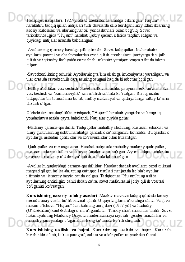 Tadqiqot natijalari .  1927-yilda O‘zbekistonda amalga oshirilgan “Hujum” 
harakatini tadqiq qilish natijalari turli davrlarda olib borilgan ilmiy izlanishlarning 
asosiy xulosalari va ularning har xil yondashuvlari bilan bog‘liq. Sovet 
tarixshunosligida “Hujum” harakati ijobiy qadam sifatida taqdim etilgan va 
quyidagi natijalar asosida baholangan:
-Ayollarning ijtimoiy hayotga jalb qilinishi: Sovet tadqiqotlari bu harakatni 
ayollarni paranji va chachvonlardan ozod qilish orqali ularni jamiyatga faol jalb 
qilish va iqtisodiy faoliyatda qatnashish imkonini yaratgan voqea sifatida talqin 
qilgan.
-Savodxonlikning oshishi: Ayollarning ta’lim olishiga imkoniyatlar yaratilgani va 
ular orasida savodxonlik darajasining oshgani haqida hisobotlar berilgan.
-Milliy o‘zlikdan voz kechish: Sovet mafkurasi ushbu jarayonni eski an’analardan 
voz kechish va "zamonaviylik" sari intilish sifatida ko‘rsatgan. Biroq, ushbu 
tadqiqotlar bir tomonlama bo‘lib, milliy madaniyat va qadriyatlarga salbiy ta’sirni 
chetlab o‘tgan.
O‘zbekiston mustaqillikka erishgach, “Hujum” harakati yangicha va kengroq 
yondashuv asosida qayta baholandi. Natijalar quyidagicha:
-Madaniy qarama-qarshilik: Tadqiqotlar mahalliy aholining, xususan, erkaklar va 
diniy guruhlarning ushbu harakatga qarshilik ko‘rsatganini ko‘rsatdi. Bu qarshilik 
ayollarga nisbatan qotilliklar va zo‘ravonliklar bilan kuzatilgan.
-Qadriyatlar va merosga zarar: Harakat natijasida mahalliy madaniy qadriyatlar, 
xususan, oila institutlari va diniy an’analar zarar ko‘rgan. Ayrim tadqiqotchilar bu 
jarayonni madaniy o‘zlikni yo‘qotish sifatida talqin qilgan.
-Ayollar huquqlaridagi qarama-qarshiliklar: Harakat dastlab ayollarni ozod qilishni
maqsad qilgan bo‘lsa-da, uning qattiqqo‘l usullari natijasida ko‘plab ayollar 
ijtimoiy va jismoniy tazyiq ostida qolgan. Tadqiqotlar “Hujum”ning aslida 
ayollarning erkinligini oshirishdan ko‘ra, sovet mafkurasini joriy qilish vositasi 
bo‘lganini ko‘rsatgan.
Kurs ishining nazariy-uslubiy asoslari . Mazkur mavzuni tadqiq qilishda tarixiy 
metod asosiy vosita bo‘lib xizmat qiladi. U quyidagilarni o‘z ichiga oladi: Vaqt va 
makon o‘lchovi: “Hujum” harakatining aniq davr (1927-yil) va hududiy 
(O‘zbekiston) kontekstidagi o‘rni o‘rganiladi.  Tarixiy shart-sharoitlar tahlili: Sovet
hokimiyatining Markaziy Osiyoda modernizatsiya siyosati, gender masalalari va 
mahalliy jamiyatdagi o‘zgarishlar keng ko‘lamda ko‘rib chiqiladi.
Kurs   ishining   tuzilishi   va   hajmi.   Kurs   ishining   tuzilishi   va   hajmi.   Kurs   ishi
kirish, ikkita bob, to`rtta paragraf, xulosa va adabiyotlar ro`yxatidan iborat 
5 