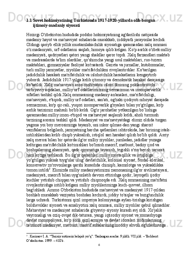 1.1 Sovet hokimiyatining Turkistonda 1917-1920-yillarda olib borgan 
ijtimoiy-madaniy siyosati  
Hozirgi O'zbekiston hududida podsho hokimiyatining ag'darilishi natijasida 
madaniy hayot va ma'naviyat sohalarida murakkab, ziddiyatli jarayonlar kechdi. 
Oldingi qariyb ellik yillik mustamlakachilik siyosatiga qaramasdan xalq ommasi 
o'z madaniyati, urf-odatlarini saqlab, himoya qilib kelgan. Ko'p asrlik o'zbek milliy
madaniyati, qadriyatlari qatori yangi shakllar qaror topdi. Xalq farzandlari maktab 
va madrasalarda ta'lim olardilar, qo'shimcha yangi usul maktablari, rus-tuzem 
maktablari, gimnaziyalar faoliyat ko'rsatardi. Gazeta va jurnallar, kutubxonalar, 
turli milliy jamiyatlar, ziyolilar ma'rifatchilikni rivojlantirdilar. Ko'tarilgan 
jadidchilik harakati ma'rifatchilik va islohotchilik harakatlarini kengaytirib 
yubordi. Jadidchilik 1917-yilga kelib ijtimoiy va demokratik harakat darajasiga 
ko'tarildi. Xalq ma'naviyati asos-mohiyatini islom dinining poklantiruvchi-
tarbiyaviy aqidalari, milliy urf-odatlarimizning sermazmun va insonparvarlik 
sifatlari tashkil qildi.Xalq ommasining madaniy an'analari, ma'rifatchiligi, 
ma'naviyati, e'tiqodi, milliy urf-odatlari, san'ati, og'zaki ijodiyoti nihoyat darajada 
sermazmun, ko'p qir-rali, yuqori insonparvarlik g'oyalari bilan yo'g'rilgan, ko'p 
asrlik tariximiz mahsuli bo'lib keldi. Og'ir jarohatlar yetkazilgan bo’lishiga 
qaramasdan milliy imon-e'tiqod va ma'naviyat saqlanib keldi, aholi turmush 
tarzining asosini tashkil qildi. Madaniyat va ma'naviyatdagi elimiz oldida turgan 
yagona yoi boy merosimizga tayanib, uni inkor qilmas-dan yangi sharoit 
vazifalarini belgilash, jamiyatning barcha qatlamlari ishtirokida, har birining istak-
intilishlaridan kelib chiqib yuksalish, istiqlol sari harakat qilish bo'lib qoldi. Asriy 
xalq merosi bilan bir qatorda ilg'or milliy ziyolilar, jumladan, jadidlar yuzaga 
keltirgan ma'rifatchi lik ko'rinishlari bo'lmish maorif, matbuot, badiiy ijod va 
boshqalarning ahamiyati, qadr-qimmatiga tayanish, tegishli o'rin berish zarurati 
ham ko'zga tashlandi. Bu ilg'or qarashlar, milliy mustaqillik va istiqlolga 
yo'g'rilgan yuksak tuyg'ular ulug' davlatchilik, kolonial siyosat, feodal-klerikal, 
konservativ zo'rovonlarga qarshi kurashda chiniqib, kamolotga va yuksaklikka 
tomon intildi 2
. Elimizda milliy madaniyatimizni zamonaning ilg'or sivilizatsiyasi, 
madaniyati, maorifi bilan uyg'unlatib davom ettirishga qodir, layoqatli ijodiy 
kuchlar yetishib chiqqan va yetishib chiqmoqda edi. Xalq ommasining ma'rifatni 
rivojlantirishga intilib kelgani milliy ziyolilarimizga kuch-quvvat, ilhom 
bag'ishladi. Ammo O'zbekiston hududida ma'naviyat va madaniyat 1917-yildan 
boshlab murakkab vaziyatni boshdan kechirdi, jiddiy to'siqlar va buzg'unchilik 
larga uchradi. Turkistonni qizil imperiya koloniyasiga aylan-tirishga kirishgan 
bolsheviklar siyosati va amaliyotini xalq ommasi, milliy ziyolilar qabul qilmadilar.
Ma'naviyat va madaniyat sohalarida g'oyaviy-siyosiy kurash avj oldi. Xo'jalik 
vayronaligi va oziq-ovqat dik-taturasi, yangi iqtisodiy siyosat va xomashyoga 
davlat monopoliyasi, ko'p sonli qizil armiya va davlat idoralari xodimlarining 
ta'minoti madaniyat, matbuot, maorif sohalarining moddiy ahvoli og'irlashuviga 
2
  . Karimov I. A. “Tarixiy xotirasiz kelajak yo’q”. Tanlangan asarlar. 9 jildli. VII jild. – Toshkent: 
O’zbekiston. 1999. – 410 b. 
6 