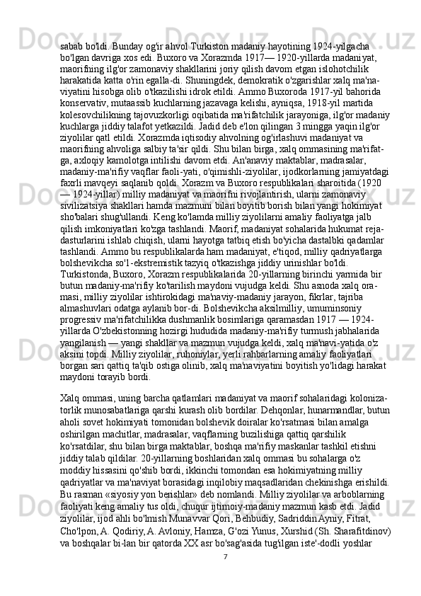 sabab bo'ldi. Bunday og'ir ahvol Turkiston madaniy hayotining 1924-yilgacha 
bo'lgan davriga xos edi. Buxoro va Xorazmda 1917— 1920-yillarda madani yat, 
maorifning ilg'or zamonaviy shakllarini joriy qilish davom etgan islohotchilik 
harakatida katta o'rin egalla-di. Shuningdek, demokratik o'zgarishlar xalq ma'na-
viyatini hisobga olib o'tkazilishi idrok etildi. Ammo Buxoroda 1917-yil bahorida 
konservativ, mutaassib kuchlarning jazavaga kelishi, ayniqsa, 1918-yil martida 
kolesovchilikning tajovuzkorligi oqibatida ma'rifatchilik jarayoniga, ilg'or madaniy
kuchlarga jiddiy talafot yetkazildi. Jadid deb e'lon qilingan 3 mingga yaqin ilg'or 
ziyolilar qatl etildi. Xorazmda iqtisodiy ahvolning og'irlashuvi madaniyat va 
maorifning ahvoliga salbiy ta'sir qildi. Shu bilan birga, xalq ommasining ma'rifat-
ga, axloqiy kamolotga intilishi davom etdi. An'anaviy maktablar, madrasalar, 
madaniy-ma'rifiy vaqflar faoli-yati, o'qimishli-ziyolilar, ijodkorlarning jamiyatdagi
faxrli mavqeyi saqlanib qoldi. Xorazm va Buxoro respublikalari sharoitida (1920
— 1924-yillar) milliy madaniyat va maorifni rivojlantirish, ularni zamonaviy 
sivilizatsiya shakllari hamda mazmuni bilan boyitib borish bilan yangi hokimiyat 
sho'balari shug'ullandi. Keng ko'lamda milliy ziyolilarni amaliy faoliyatga jalb 
qilish imkoniyatlari ko'zga tashlandi. Maorif, madaniyat sohalarida hukumat reja-
dasturlarini ishlab chiqish, ularni hayotga tatbiq etish bo'yicha dastalbki qadamlar 
tashlandi. Ammo bu respublikalarda ham madaniyat, e'tiqod, milliy qadriyatlarga 
bolshevikcha so'1-ekstremistik tazyiq o'tkazishga jiddiy urinishlar bo'ldi. 
Turkistonda, Buxoro, Xorazm respublikalarida 20-yillarning birinchi yarmida bir 
butun madaniy-ma'rifiy ko'tarilish maydoni vujudga keldi. Shu asnoda xalq ora-
masi, milliy ziyolilar ishtirokidagi ma'naviy-madaniy jarayon, fikrlar, tajriba 
almashuvlari odatga aylanib bor-di. Bolshevikcha aksilmilliy, umuminsoniy 
progressiv ma'rifatchilikka dushmanlik bosimlariga qaramasdan 1917 — 1924-
yillarda O'zbekistonning hozirgi hududida madaniy-ma'rifiy turmush jabhalarida 
yangilanish — yangi shakllar va mazmun vujudga keldi, xalq ma'navi-yatida o'z 
aksini topdi. Milliy ziyolilar, ruhoniylar, yerli rahbarlarning amaliy faoliyatlari 
borgan sari qattiq ta'qib ostiga olinib, xalq ma'naviyatini boyitish yo'lidagi harakat 
maydoni torayib bordi.
Xalq ommasi, uning barcha qatlamlari madaniyat va maorif sohalaridagi koloniza-
torlik munosabatlariga qarshi kurash olib bordilar. Dehqonlar, hunarmandlar, butun
aholi sovet hokimiyati tomonidan bolshevik doiralar ko'rsatmasi bi lan amalga 
oshirilgan machitlar, madrasalar, vaqflarning buzilishiga qattiq qarshilik 
ko'rsatdilar, shu bilan birga maktablar, boshqa ma'rifiy maskanlar tashkil etishni 
jiddiy talab qildilar. 20-yillarning boshlaridan xalq om masi bu sohalarga o'z 
moddiy hissasini qo'shib bordi, ikkinchi tomondan esa hokimiyatning milliy 
qadriyatlar va ma'naviyat borasidagi inqilobiy maqsadlaridan chekinishga erishildi.
Bu rasman «siyosiy yon berishlar» deb nomlandi. Milliy ziyolilar va arboblarning 
faoliyati keng amaliy tus oldi, chuqur ijtimoiy-madaniy mazmun kasb etdi. Jadid 
ziyolilar, ijod ahli bo'lmish Munavvar Qori, Behbudiy, Sadriddin Ayniy, Fitrat, 
Cho'lpon, A. Qodiriy, A. Avloniy, Hamza, G'ozi Yunus, Xurshid (Sh. Sharafitdinov)
va boshqalar bi-lan bir qatorda XX asr bo'sag'asida tug'ilgan iste'-dodli yoshlar 
7 