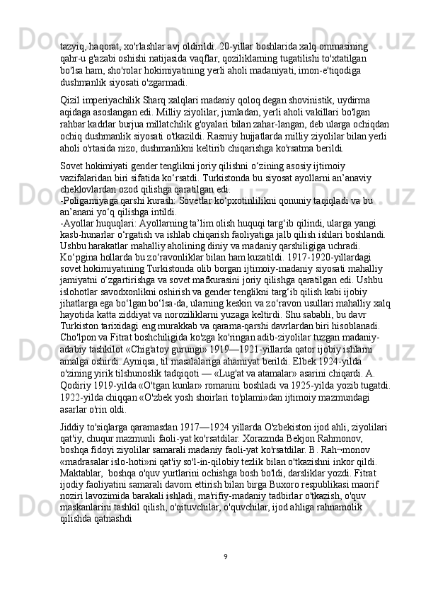 tazyiq, haqorat, xo'rlashlar avj oldirildi. 20-yillar boshlarida xalq ommasining 
qahr-u g'azabi oshishi natijasida vaqflar, qoziliklarning tugatilishi to'xtatilgan 
bo'lsa ham, sho'rolar hokimiyatining yerli aholi madaniyati, imon-e'tiqodiga 
dushmanlik siyosati o'zgarmadi.
Qizil imperiyachilik Sharq xalqlari madaniy qoloq degan shovinistik, uydirma 
aqidaga asoslangan edi. Milliy ziyolilar, jumladan, yerli aholi vakillari bo'lgan 
rahbar kadrlar burjua millatchilik g'oyalari bilan zahar-langan, deb ularga ochiqdan
ochiq dushmanlik siyosati o'tkazildi. Rasmiy hujjatlarda milliy ziyolilar bilan yerli 
aholi o'rtasida nizo, dushmanlikni keltirib chiqarishga ko'rsatma berildi.
Sovet hokimiyati gender tenglikni joriy qilishni o‘zining asosiy ijtimoiy 
vazifalaridan biri sifatida ko‘rsatdi. Turkistonda bu siyosat ayollarni an’anaviy 
cheklovlardan ozod qilishga qaratilgan edi.
-Poligamiyaga qarshi kurash: Sovetlar ko‘pxotinlilikni qonuniy taqiqladi va bu 
an’anani yo‘q qilishga intildi.
-Ayollar huquqlari: Ayollarning ta’lim olish huquqi targ‘ib qilindi, ularga yangi 
kasb-hunarlar o‘rgatish va ishlab chiqarish faoliyatiga jalb qilish ishlari boshlandi. 
Ushbu harakatlar mahalliy aholining diniy va madaniy qarshiligiga uchradi. 
Ko‘pgina hollarda bu zo‘ravonliklar bilan ham kuzatildi.  1917-1920-yillardagi 
sovet hokimiyatining Turkistonda olib borgan ijtimoiy-madaniy siyosati mahalliy 
jamiyatni o‘zgartirishga va sovet mafkurasini joriy qilishga qaratilgan edi. Ushbu 
islohotlar savodxonlikni oshirish va gender tenglikni targ‘ib qilish kabi ijobiy 
jihatlarga ega bo‘lgan bo‘lsa-da, ularning keskin va zo‘ravon usullari mahalliy xalq
hayotida katta ziddiyat va noroziliklarni yuzaga keltirdi. Shu sababli, bu davr 
Turkiston tarixidagi eng murakkab va qarama-qarshi davrlardan biri hisoblanadi.
Cho'lpon va Fitrat boshchiligida ko'zga ko'ringan adib-ziyolilar tuzgan madaniy-
adabiy tashkilot «Chig'atoy gurungi» 1919—1921-yillarda qator ijobiy ishlarni 
amalga oshirdi. Ayniqsa, til masalalariga ahamiyat berildi. Elbek 1924-yilda 
o'zining yirik tilshunoslik tadqiqoti — «Lug'at va atamalar» asarini chiqardi. A. 
Qodiriy 1919-yilda «O'tgan kunlar» romanini boshladi va 1925-yilda yozib tugatdi.
1922-yilda chiqqan «O'zbek yosh shoirlari to'plami»dan ijtimoiy mazmundagi    
asarlar o'rin oldi.
Jiddiy to'siqlarga qaramasdan 1917—1924 yillarda O'zbekiston ijod ahli, ziyolilari 
qat'iy, chuqur mazmunli faoli-yat ko'rsatdilar. Xorazmda Bekjon Rahmonov, 
boshqa fidoyi ziyolilar samarali madaniy faoli-yat ko'rsatdilar. B. Rah¬monov 
«madrasalar islo-hoti»ni qat'iy so'l-in-qilobiy tezlik bilan o'tkazishni inkor qildi. 
Maktablar,  boshqa o'quv yurtlarini ochishga bosh bo'ldi, darsliklar yozdi. Fitrat      
ijodiy faoliyatini samarali davom ettirish bilan birga Buxoro respublikasi maorif 
noziri lavozimida barakali ishladi, ma'rifiy-madaniy tadbirlar o'tkazish, o'quv 
maskanlarini tashkil qilish, o'qituvchilar, o'quvchilar, ijod ahliga rahnamolik 
qilishda qatnashdi
9 