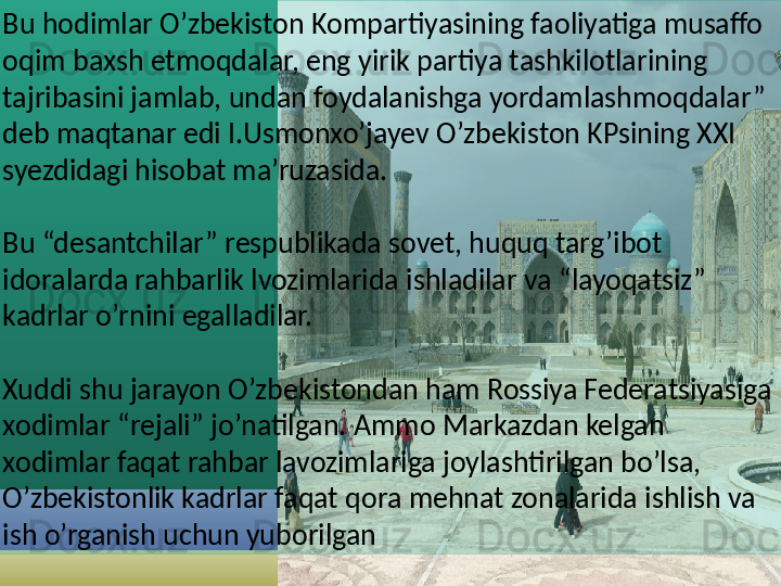 Bu hodimlar O’zbekiston Kompartiyasining faoliyatiga musaffo 
oqim baxsh etmoqdalar, eng yirik partiya tashkilotlarining 
tajribasini jamlab, undan foydalanishga yordamlashmoqdalar” 
deb maqtanar edi I.Usmonxo’jayev O’zbekiston KPsining XXI 
syezdidagi hisobat ma’ruzasida.
Bu “desantchilar” respublikada sovet, huquq targ’ibot 
idoralarda rahbarlik lvozimlarida ishladilar va “layoqatsiz” 
kadrlar o’rnini egalladilar.
Xuddi shu jarayon O’zbekistondan ham Rossiya Federatsiyasiga 
xodimlar “rejali” jo’natilgan. Ammo Markazdan kelgan 
xodimlar faqat rahbar lavozimlariga joylashtirilgan bo’lsa, 
O’zbekistonlik kadrlar faqat qora mehnat zonalarida ishlish va 
ish o’rganish uchun yuborilgan  