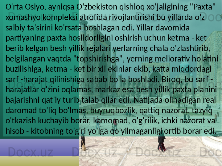 O'rta Osiyo, ayniqsa O'zbekiston qishloq xo'jaligining "Paxta" 
xomashyo kompleksi atrofida rivojlantirishi bu yillarda o'z 
salbiy ta'sirini ko'rsata boshlagan edi. Yillar davomida 
partiyaning paxta hosildorligini oshirish uchun ketma - ket 
berib kelgan besh yillik rejalari yerlarning chala o'zlashtirib, 
belgilangan vaqtda "topshirishga", yerning meliorativ holatini 
buzilishiga, ketma - ket bir xil ekinlar ekib, katta miqdordagi 
sarf -harajat qilinishiga sabab bo'la boshladi. Biroq, bu sarf - 
harajatlar o'zini oqlamas, markaz esa besh yillik paxta planini 
bajarishni qat'iy turib talab qilar edi. Natijada olinadigan real 
daromad to'liq bo'lmas, buyruqbozlik, qattiq nazorat, tazyiq 
o'tkazish kuchayib borar, kamomad, o'g'rilik, ichki nazorat va 
hisob - kitobning to'g'ri yo'lga qo'yilmaganligi ortib borar edi.    