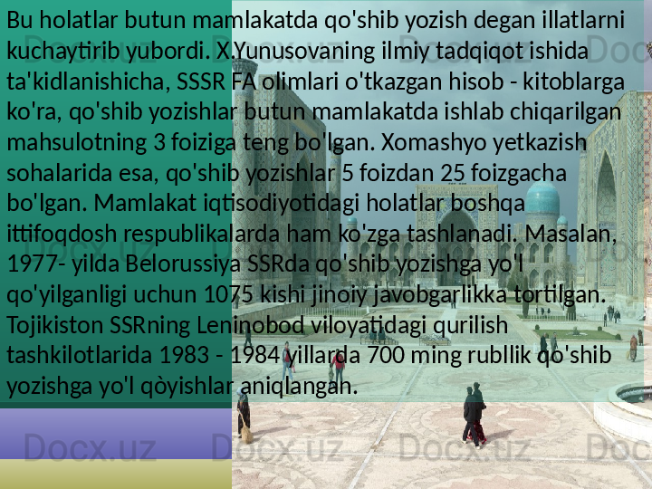 Bu holatlar butun mamlakatda qo'shib yozish degan illatlarni 
kuchaytirib yubordi. X.Yunusovaning ilmiy tadqiqot ishida 
ta'kidlanishicha, SSSR FA olimlari o'tkazgan hisob - kitoblarga 
ko'ra, qo'shib yozishlar butun mamlakatda ishlab chiqarilgan 
mahsulotning 3 foiziga teng bo'lgan. Xomashyo yetkazish 
sohalarida esa, qo'shib yozishlar 5 foizdan 25 foizgacha 
bo'lgan. Mamlakat iqtisodiyotidagi holatlar boshqa 
ittifoqdosh respublikalarda ham ko'zga tashlanadi. Masalan, 
1977- yilda Belorussiya SSRda qo'shib yozishga yo'l 
qo'yilganligi uchun 1075 kishi jinoiy javobgarlikka tortilgan. 
Tojikiston SSRning Leninobod viloyatidagi qurilish 
tashkilotlarida 1983 - 1984 yillarda 700 ming rubllik qo'shib 
yozishga yo'l  qòyishlar aniqlangan.    