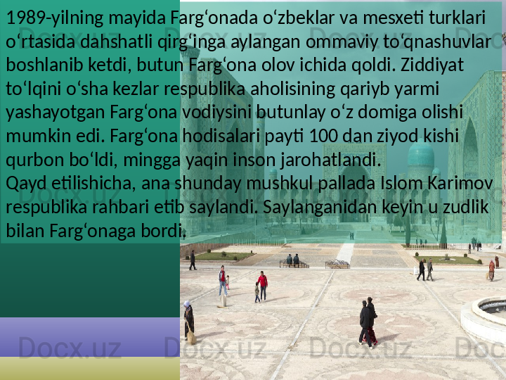 1989-yilning mayida Farg‘onada o‘zbeklar va mesxeti turklari 
o‘rtasida dahshatli qirg‘inga aylangan ommaviy to‘qnashuvlar 
boshlanib ketdi, butun Farg‘ona olov ichida qoldi. Ziddiyat 
to‘lqini o‘sha kezlar respublika aholisining qariyb yarmi 
yashayotgan Farg‘ona vodiysini butunlay o‘z domiga olishi 
mumkin edi. Farg‘ona hodisalari payti 100 dan ziyod kishi 
qurbon bo‘ldi, mingga yaqin inson jarohatlandi .
Qayd etilishicha, ana shunday mushkul pallada Islom Karimov 
respublika rahbari etib saylandi. Saylanganidan keyin u zudlik 
bilan Farg‘onaga bordi.