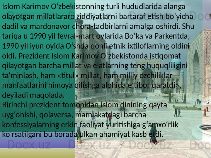 Islom Karimov O‘zbekistonning turli hududlarida alanga 
olayotgan millatlararo ziddiyatlarni bartaraf etish bo‘yicha 
dadil va mardonavor chora-tadbirlarni amalga oshirdi. Shu 
tariqa u 1990 yil fevral-mart oylarida Bo‘ka va Parkentda, 
1990 yil iyun oyida O‘shda qonli etnik ixtiloflarning oldini 
oldi. Prezident Islom Karimov O‘zbekistonda istiqomat 
qilayotgan barcha millat va elatlarning teng huquqliligini 
ta’minlash, ham «titul» millat, ham milliy ozchiliklar 
manfaatlarini himoya qilishga alohida e’tibor qaratdi», 
deyiladi maqolada.
Birinchi prezident tomonidan islom dinining qayta 
uyg‘onishi, qolaversa, mamlakatdagi barcha 
konfessiyalarning erkin faoliyat yuritishiga g‘amxo‘rlik 
ko‘rsatilgani bu borada ulkan ahamiyat kasb etdi.
